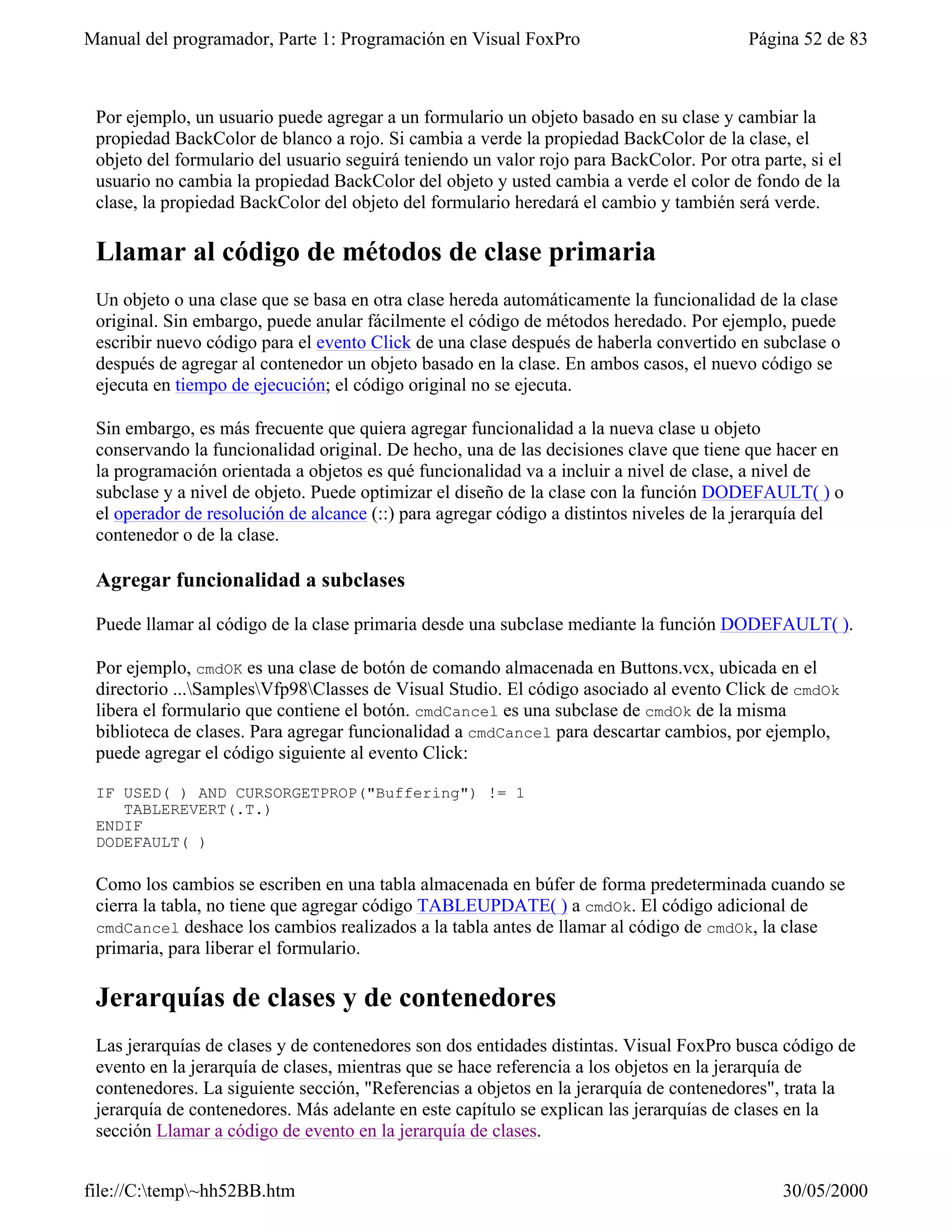 Manual del programador, Parte 1: Programación en Visual FoxPro                            Página 52 de 83



 Por ejemplo, un usuario puede agregar a un formulario un objeto basado en su clase y cambiar la
 propiedad BackColor de blanco a rojo. Si cambia a verde la propiedad BackColor de la clase, el
 objeto del formulario del usuario seguirá teniendo un valor rojo para BackColor. Por otra parte, si el
 usuario no cambia la propiedad BackColor del objeto y usted cambia a verde el color de fondo de la
 clase, la propiedad BackColor del objeto del formulario heredará el cambio y también será verde.

 Llamar al código de métodos de clase primaria
 Un objeto o una clase que se basa en otra clase hereda automáticamente la funcionalidad de la clase
 original. Sin embargo, puede anular fácilmente el código de métodos heredado. Por ejemplo, puede
 escribir nuevo código para el evento Click de una clase después de haberla convertido en subclase o
 después de agregar al contenedor un objeto basado en la clase. En ambos casos, el nuevo código se
 ejecuta en tiempo de ejecución; el código original no se ejecuta.

 Sin embargo, es más frecuente que quiera agregar funcionalidad a la nueva clase u objeto
 conservando la funcionalidad original. De hecho, una de las decisiones clave que tiene que hacer en
 la programación orientada a objetos es qué funcionalidad va a incluir a nivel de clase, a nivel de
 subclase y a nivel de objeto. Puede optimizar el diseño de la clase con la función DODEFAULT( ) o
 el operador de resolución de alcance (::) para agregar código a distintos niveles de la jerarquía del
 contenedor o de la clase.

 Agregar funcionalidad a subclases

 Puede llamar al código de la clase primaria desde una subclase mediante la función DODEFAULT( ).

 Por ejemplo, cmdOK es una clase de botón de comando almacenada en Buttons.vcx, ubicada en el
 directorio ...SamplesVfp98Classes de Visual Studio. El código asociado al evento Click de cmdOk
 libera el formulario que contiene el botón. cmdCancel es una subclase de cmdOk de la misma
 biblioteca de clases. Para agregar funcionalidad a cmdCancel para descartar cambios, por ejemplo,
 puede agregar el código siguiente al evento Click:

 IF USED( ) AND CURSORGETPROP("Buffering") != 1
    TABLEREVERT(.T.)
 ENDIF
 DODEFAULT( )

 Como los cambios se escriben en una tabla almacenada en búfer de forma predeterminada cuando se
 cierra la tabla, no tiene que agregar código TABLEUPDATE( ) a cmdOk. El código adicional de
 cmdCancel deshace los cambios realizados a la tabla antes de llamar al código de cmdOk, la clase
 primaria, para liberar el formulario.

 Jerarquías de clases y de contenedores
 Las jerarquías de clases y de contenedores son dos entidades distintas. Visual FoxPro busca código de
 evento en la jerarquía de clases, mientras que se hace referencia a los objetos en la jerarquía de
 contenedores. La siguiente sección, "Referencias a objetos en la jerarquía de contenedores", trata la
 jerarquía de contenedores. Más adelante en este capítulo se explican las jerarquías de clases en la
 sección Llamar a código de evento en la jerarquía de clases.


file://C:temp~hh52BB.htm                                                                    30/05/2000
 