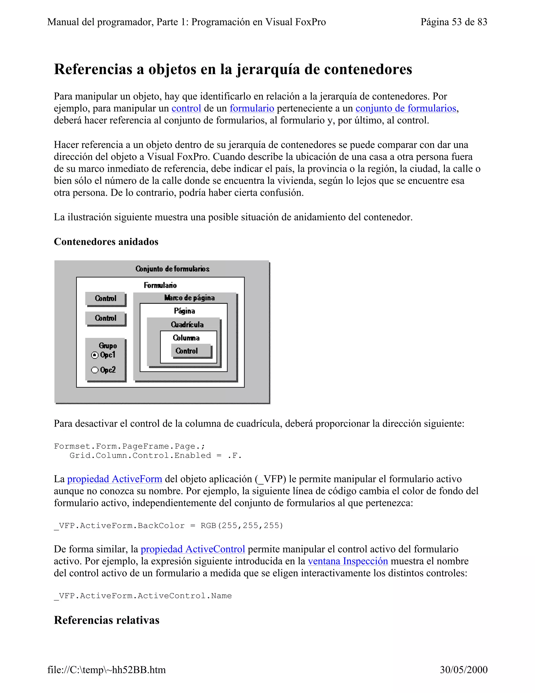 Manual del programador, Parte 1: Programación en Visual FoxPro                              Página 53 de 83



 Referencias a objetos en la jerarquía de contenedores
 Para manipular un objeto, hay que identificarlo en relación a la jerarquía de contenedores. Por
 ejemplo, para manipular un control de un formulario perteneciente a un conjunto de formularios,
 deberá hacer referencia al conjunto de formularios, al formulario y, por último, al control.

 Hacer referencia a un objeto dentro de su jerarquía de contenedores se puede comparar con dar una
 dirección del objeto a Visual FoxPro. Cuando describe la ubicación de una casa a otra persona fuera
 de su marco inmediato de referencia, debe indicar el país, la provincia o la región, la ciudad, la calle o
 bien sólo el número de la calle donde se encuentra la vivienda, según lo lejos que se encuentre esa
 otra persona. De lo contrario, podría haber cierta confusión.

 La ilustración siguiente muestra una posible situación de anidamiento del contenedor.

 Contenedores anidados




 Para desactivar el control de la columna de cuadrícula, deberá proporcionar la dirección siguiente:

 Formset.Form.PageFrame.Page.;
    Grid.Column.Control.Enabled = .F.

 La propiedad ActiveForm del objeto aplicación (_VFP) le permite manipular el formulario activo
 aunque no conozca su nombre. Por ejemplo, la siguiente línea de código cambia el color de fondo del
 formulario activo, independientemente del conjunto de formularios al que pertenezca:

 _VFP.ActiveForm.BackColor = RGB(255,255,255)

 De forma similar, la propiedad ActiveControl permite manipular el control activo del formulario
 activo. Por ejemplo, la expresión siguiente introducida en la ventana Inspección muestra el nombre
 del control activo de un formulario a medida que se eligen interactivamente los distintos controles:

 _VFP.ActiveForm.ActiveControl.Name

 Referencias relativas



file://C:temp~hh52BB.htm                                                                      30/05/2000
 