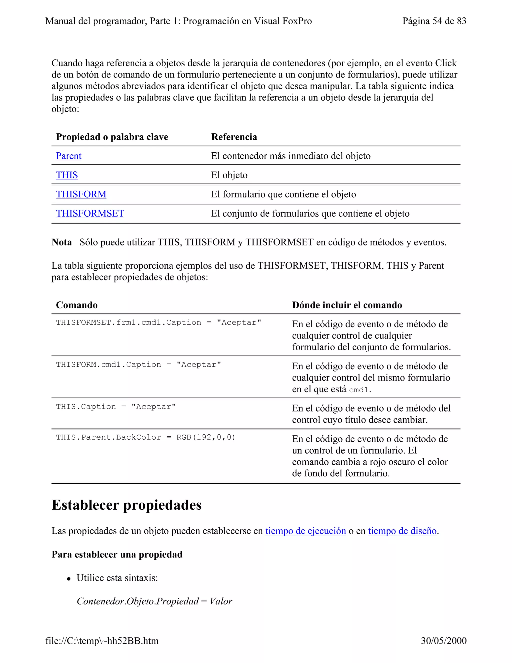 Manual del programador, Parte 1: Programación en Visual FoxPro                         Página 54 de 83



 Cuando haga referencia a objetos desde la jerarquía de contenedores (por ejemplo, en el evento Click
 de un botón de comando de un formulario perteneciente a un conjunto de formularios), puede utilizar
 algunos métodos abreviados para identificar el objeto que desea manipular. La tabla siguiente indica
 las propiedades o las palabras clave que facilitan la referencia a un objeto desde la jerarquía del
 objeto:

  Propiedad o palabra clave             Referencia
  Parent                                El contenedor más inmediato del objeto
  THIS                                  El objeto
  THISFORM                              El formulario que contiene el objeto
  THISFORMSET                           El conjunto de formularios que contiene el objeto

 Nota Sólo puede utilizar THIS, THISFORM y THISFORMSET en código de métodos y eventos.

 La tabla siguiente proporciona ejemplos del uso de THISFORMSET, THISFORM, THIS y Parent
 para establecer propiedades de objetos:

  Comando                                                   Dónde incluir el comando
  THISFORMSET.frm1.cmd1.Caption = "Aceptar"                 En el código de evento o de método de
                                                            cualquier control de cualquier
                                                            formulario del conjunto de formularios.
  THISFORM.cmd1.Caption = "Aceptar"                         En el código de evento o de método de
                                                            cualquier control del mismo formulario
                                                            en el que está cmd1.
  THIS.Caption = "Aceptar"                                  En el código de evento o de método del
                                                            control cuyo título desee cambiar.
  THIS.Parent.BackColor = RGB(192,0,0)                      En el código de evento o de método de
                                                            un control de un formulario. El
                                                            comando cambia a rojo oscuro el color
                                                            de fondo del formulario.


 Establecer propiedades
 Las propiedades de un objeto pueden establecerse en tiempo de ejecución o en tiempo de diseño.

 Para establecer una propiedad

    l   Utilice esta sintaxis:

        Contenedor.Objeto.Propiedad = Valor


file://C:temp~hh52BB.htm                                                                  30/05/2000
 