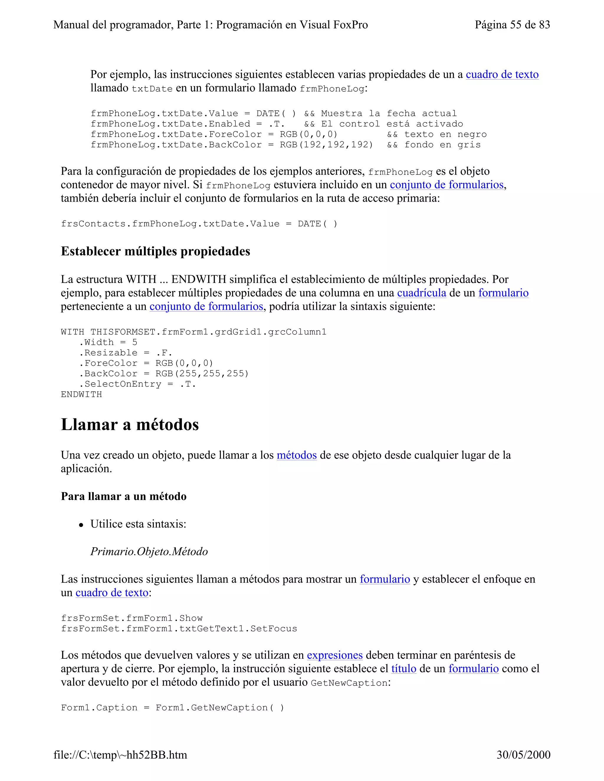 Manual del programador, Parte 1: Programación en Visual FoxPro                            Página 55 de 83



        Por ejemplo, las instrucciones siguientes establecen varias propiedades de un a cuadro de texto
        llamado txtDate en un formulario llamado frmPhoneLog:

        frmPhoneLog.txtDate.Value = DATE( ) && Muestra la              fecha actual
        frmPhoneLog.txtDate.Enabled = .T.   && El control              está activado
        frmPhoneLog.txtDate.ForeColor = RGB(0,0,0)                     && texto en negro
        frmPhoneLog.txtDate.BackColor = RGB(192,192,192)               && fondo en gris

 Para la configuración de propiedades de los ejemplos anteriores, frmPhoneLog es el objeto
 contenedor de mayor nivel. Si frmPhoneLog estuviera incluido en un conjunto de formularios,
 también debería incluir el conjunto de formularios en la ruta de acceso primaria:

 frsContacts.frmPhoneLog.txtDate.Value = DATE( )

 Establecer múltiples propiedades

 La estructura WITH ... ENDWITH simplifica el establecimiento de múltiples propiedades. Por
 ejemplo, para establecer múltiples propiedades de una columna en una cuadrícula de un formulario
 perteneciente a un conjunto de formularios, podría utilizar la sintaxis siguiente:

 WITH THISFORMSET.frmForm1.grdGrid1.grcColumn1
    .Width = 5
    .Resizable = .F.
    .ForeColor = RGB(0,0,0)
    .BackColor = RGB(255,255,255)
    .SelectOnEntry = .T.
 ENDWITH


 Llamar a métodos
 Una vez creado un objeto, puede llamar a los métodos de ese objeto desde cualquier lugar de la
 aplicación.

 Para llamar a un método

    l   Utilice esta sintaxis:

        Primario.Objeto.Método

 Las instrucciones siguientes llaman a métodos para mostrar un formulario y establecer el enfoque en
 un cuadro de texto:

 frsFormSet.frmForm1.Show
 frsFormSet.frmForm1.txtGetText1.SetFocus

 Los métodos que devuelven valores y se utilizan en expresiones deben terminar en paréntesis de
 apertura y de cierre. Por ejemplo, la instrucción siguiente establece el título de un formulario como el
 valor devuelto por el método definido por el usuario GetNewCaption:

 Form1.Caption = Form1.GetNewCaption( )



file://C:temp~hh52BB.htm                                                                     30/05/2000
 