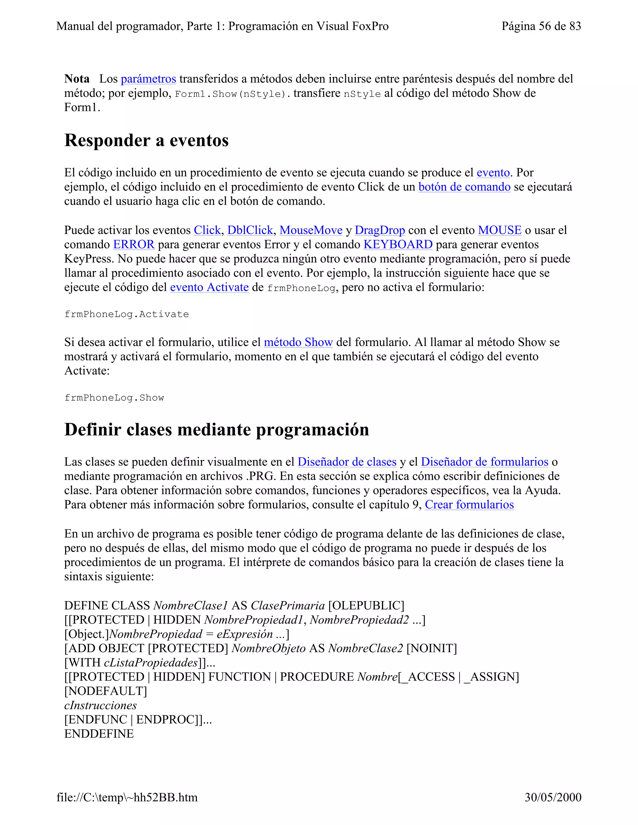 Manual del programador, Parte 1: Programación en Visual FoxPro                         Página 56 de 83



 Nota Los parámetros transferidos a métodos deben incluirse entre paréntesis después del nombre del
 método; por ejemplo, Form1.Show(nStyle). transfiere nStyle al código del método Show de
 Form1.

 Responder a eventos
 El código incluido en un procedimiento de evento se ejecuta cuando se produce el evento. Por
 ejemplo, el código incluido en el procedimiento de evento Click de un botón de comando se ejecutará
 cuando el usuario haga clic en el botón de comando.

 Puede activar los eventos Click, DblClick, MouseMove y DragDrop con el evento MOUSE o usar el
 comando ERROR para generar eventos Error y el comando KEYBOARD para generar eventos
 KeyPress. No puede hacer que se produzca ningún otro evento mediante programación, pero sí puede
 llamar al procedimiento asociado con el evento. Por ejemplo, la instrucción siguiente hace que se
 ejecute el código del evento Activate de frmPhoneLog, pero no activa el formulario:

 frmPhoneLog.Activate

 Si desea activar el formulario, utilice el método Show del formulario. Al llamar al método Show se
 mostrará y activará el formulario, momento en el que también se ejecutará el código del evento
 Activate:

 frmPhoneLog.Show


 Definir clases mediante programación
 Las clases se pueden definir visualmente en el Diseñador de clases y el Diseñador de formularios o
 mediante programación en archivos .PRG. En esta sección se explica cómo escribir definiciones de
 clase. Para obtener información sobre comandos, funciones y operadores específicos, vea la Ayuda.
 Para obtener más información sobre formularios, consulte el capítulo 9, Crear formularios

 En un archivo de programa es posible tener código de programa delante de las definiciones de clase,
 pero no después de ellas, del mismo modo que el código de programa no puede ir después de los
 procedimientos de un programa. El intérprete de comandos básico para la creación de clases tiene la
 sintaxis siguiente:

 DEFINE CLASS NombreClase1 AS ClasePrimaria [OLEPUBLIC]
 [[PROTECTED | HIDDEN NombrePropiedad1, NombrePropiedad2 ...]
 [Object.]NombrePropiedad = eExpresión ...]
 [ADD OBJECT [PROTECTED] NombreObjeto AS NombreClase2 [NOINIT]
 [WITH cListaPropiedades]]...
 [[PROTECTED | HIDDEN] FUNCTION | PROCEDURE Nombre[_ACCESS | _ASSIGN]
 [NODEFAULT]
 cInstrucciones
 [ENDFUNC | ENDPROC]]...
 ENDDEFINE




file://C:temp~hh52BB.htm                                                                  30/05/2000
 