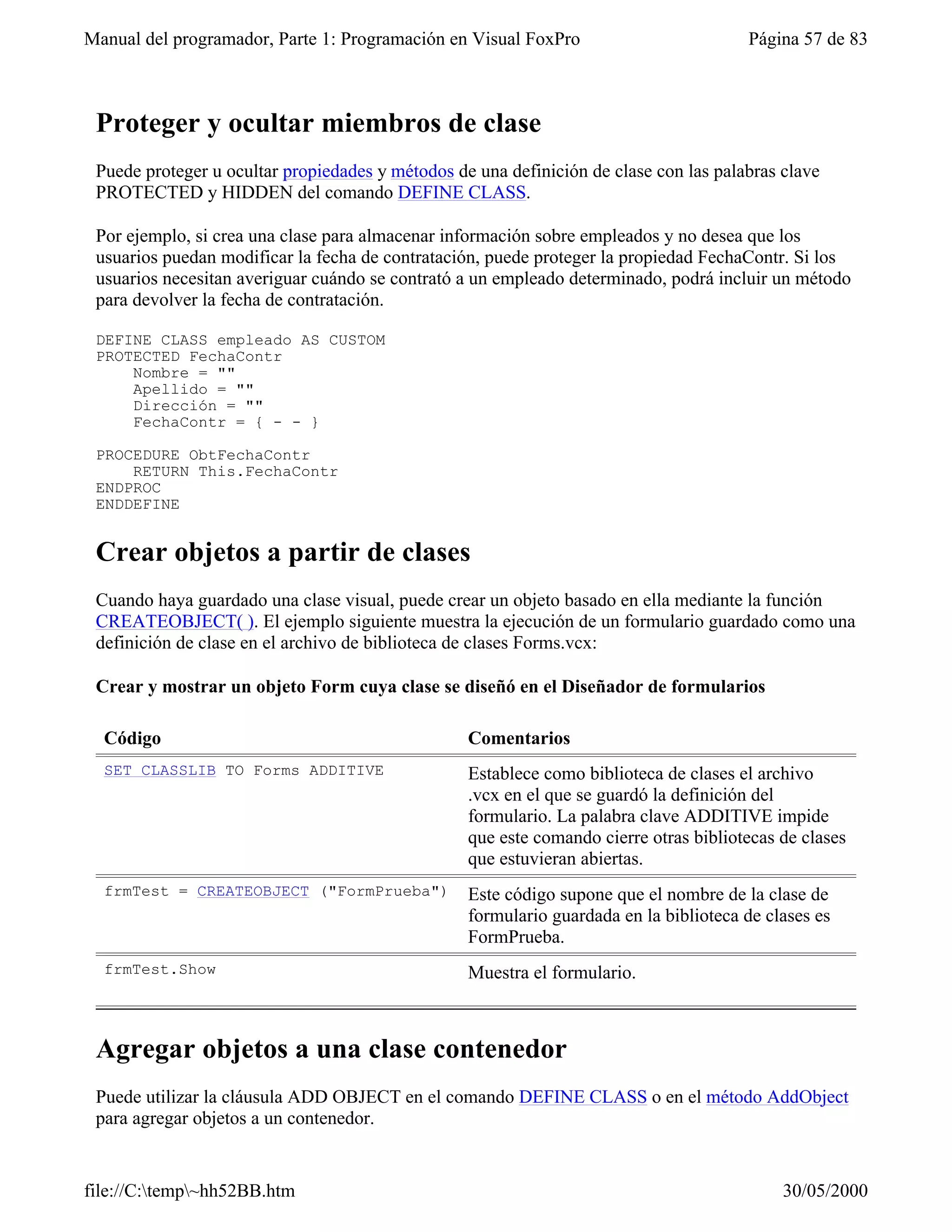 Manual del programador, Parte 1: Programación en Visual FoxPro                         Página 57 de 83



 Proteger y ocultar miembros de clase
 Puede proteger u ocultar propiedades y métodos de una definición de clase con las palabras clave
 PROTECTED y HIDDEN del comando DEFINE CLASS.

 Por ejemplo, si crea una clase para almacenar información sobre empleados y no desea que los
 usuarios puedan modificar la fecha de contratación, puede proteger la propiedad FechaContr. Si los
 usuarios necesitan averiguar cuándo se contrató a un empleado determinado, podrá incluir un método
 para devolver la fecha de contratación.

 DEFINE CLASS empleado AS CUSTOM
 PROTECTED FechaContr
     Nombre = ""
     Apellido = ""
     Dirección = ""
     FechaContr = { - - }

 PROCEDURE ObtFechaContr
     RETURN This.FechaContr
 ENDPROC
 ENDDEFINE


 Crear objetos a partir de clases
 Cuando haya guardado una clase visual, puede crear un objeto basado en ella mediante la función
 CREATEOBJECT( ). El ejemplo siguiente muestra la ejecución de un formulario guardado como una
 definición de clase en el archivo de biblioteca de clases Forms.vcx:

 Crear y mostrar un objeto Form cuya clase se diseñó en el Diseñador de formularios

  Código                                          Comentarios
  SET CLASSLIB TO Forms ADDITIVE                  Establece como biblioteca de clases el archivo
                                                  .vcx en el que se guardó la definición del
                                                  formulario. La palabra clave ADDITIVE impide
                                                  que este comando cierre otras bibliotecas de clases
                                                  que estuvieran abiertas.
  frmTest = CREATEOBJECT ("FormPrueba")           Este código supone que el nombre de la clase de
                                                  formulario guardada en la biblioteca de clases es
                                                  FormPrueba.
  frmTest.Show                                    Muestra el formulario.



 Agregar objetos a una clase contenedor
 Puede utilizar la cláusula ADD OBJECT en el comando DEFINE CLASS o en el método AddObject
 para agregar objetos a un contenedor.


file://C:temp~hh52BB.htm                                                                  30/05/2000
 