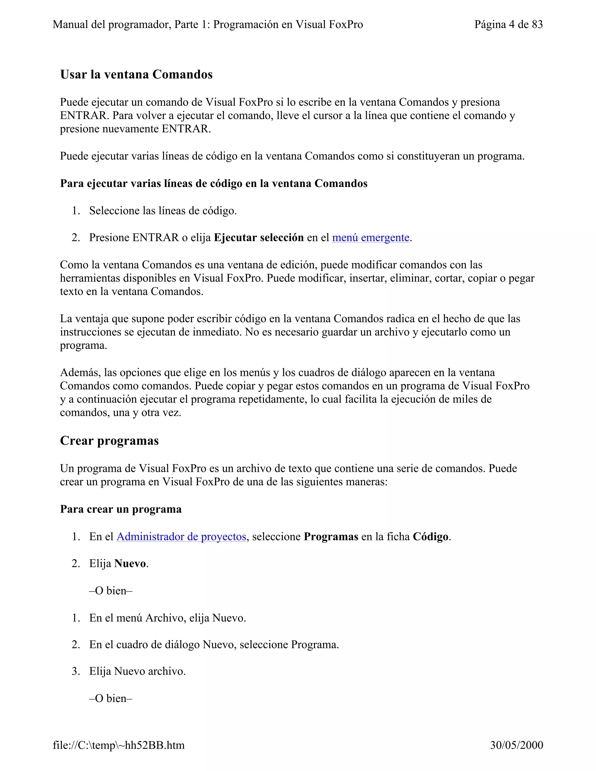Manual del programador, Parte 1: Programación en Visual FoxPro                            Página 4 de 83



 Usar la ventana Comandos

 Puede ejecutar un comando de Visual FoxPro si lo escribe en la ventana Comandos y presiona
 ENTRAR. Para volver a ejecutar el comando, lleve el cursor a la línea que contiene el comando y
 presione nuevamente ENTRAR.

 Puede ejecutar varias líneas de código en la ventana Comandos como si constituyeran un programa.

 Para ejecutar varias líneas de código en la ventana Comandos

   1. Seleccione las líneas de código.

   2. Presione ENTRAR o elija Ejecutar selección en el menú emergente.

 Como la ventana Comandos es una ventana de edición, puede modificar comandos con las
 herramientas disponibles en Visual FoxPro. Puede modificar, insertar, eliminar, cortar, copiar o pegar
 texto en la ventana Comandos.

 La ventaja que supone poder escribir código en la ventana Comandos radica en el hecho de que las
 instrucciones se ejecutan de inmediato. No es necesario guardar un archivo y ejecutarlo como un
 programa.

 Además, las opciones que elige en los menús y los cuadros de diálogo aparecen en la ventana
 Comandos como comandos. Puede copiar y pegar estos comandos en un programa de Visual FoxPro
 y a continuación ejecutar el programa repetidamente, lo cual facilita la ejecución de miles de
 comandos, una y otra vez.

 Crear programas

 Un programa de Visual FoxPro es un archivo de texto que contiene una serie de comandos. Puede
 crear un programa en Visual FoxPro de una de las siguientes maneras:

 Para crear un programa

   1. En el Administrador de proyectos, seleccione Programas en la ficha Código.

   2. Elija Nuevo.

       –O bien–

   1. En el menú Archivo, elija Nuevo.

   2. En el cuadro de diálogo Nuevo, seleccione Programa.

   3. Elija Nuevo archivo.

       –O bien–



file://C:temp~hh52BB.htm                                                                   30/05/2000
 