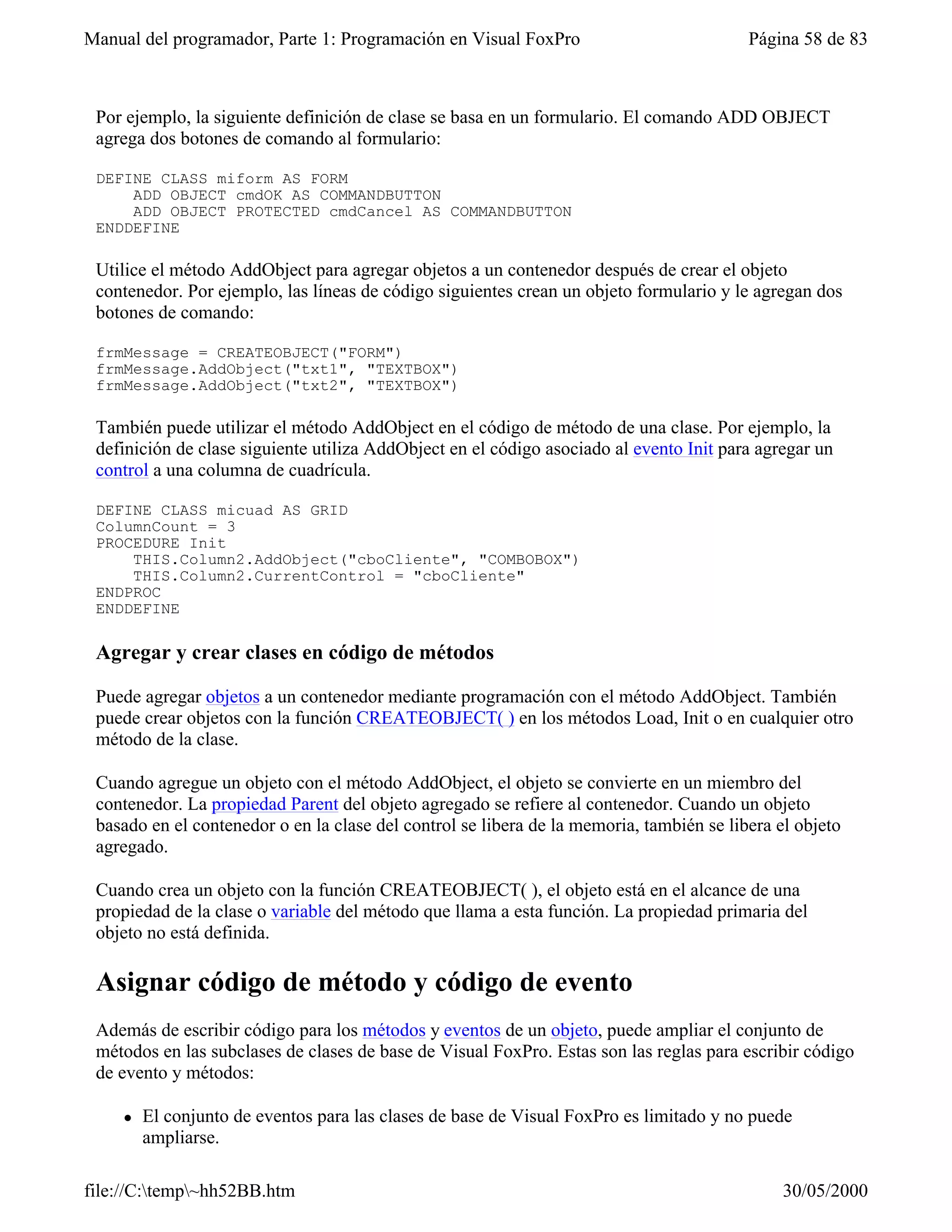 Manual del programador, Parte 1: Programación en Visual FoxPro                            Página 58 de 83



 Por ejemplo, la siguiente definición de clase se basa en un formulario. El comando ADD OBJECT
 agrega dos botones de comando al formulario:

 DEFINE CLASS miform AS FORM
     ADD OBJECT cmdOK AS COMMANDBUTTON
     ADD OBJECT PROTECTED cmdCancel AS COMMANDBUTTON
 ENDDEFINE

 Utilice el método AddObject para agregar objetos a un contenedor después de crear el objeto
 contenedor. Por ejemplo, las líneas de código siguientes crean un objeto formulario y le agregan dos
 botones de comando:

 frmMessage = CREATEOBJECT("FORM")
 frmMessage.AddObject("txt1", "TEXTBOX")
 frmMessage.AddObject("txt2", "TEXTBOX")

 También puede utilizar el método AddObject en el código de método de una clase. Por ejemplo, la
 definición de clase siguiente utiliza AddObject en el código asociado al evento Init para agregar un
 control a una columna de cuadrícula.

 DEFINE CLASS micuad AS GRID
 ColumnCount = 3
 PROCEDURE Init
     THIS.Column2.AddObject("cboCliente", "COMBOBOX")
     THIS.Column2.CurrentControl = "cboCliente"
 ENDPROC
 ENDDEFINE

 Agregar y crear clases en código de métodos

 Puede agregar objetos a un contenedor mediante programación con el método AddObject. También
 puede crear objetos con la función CREATEOBJECT( ) en los métodos Load, Init o en cualquier otro
 método de la clase.

 Cuando agregue un objeto con el método AddObject, el objeto se convierte en un miembro del
 contenedor. La propiedad Parent del objeto agregado se refiere al contenedor. Cuando un objeto
 basado en el contenedor o en la clase del control se libera de la memoria, también se libera el objeto
 agregado.

 Cuando crea un objeto con la función CREATEOBJECT( ), el objeto está en el alcance de una
 propiedad de la clase o variable del método que llama a esta función. La propiedad primaria del
 objeto no está definida.

 Asignar código de método y código de evento
 Además de escribir código para los métodos y eventos de un objeto, puede ampliar el conjunto de
 métodos en las subclases de clases de base de Visual FoxPro. Estas son las reglas para escribir código
 de evento y métodos:

    l   El conjunto de eventos para las clases de base de Visual FoxPro es limitado y no puede
        ampliarse.

file://C:temp~hh52BB.htm                                                                     30/05/2000
 