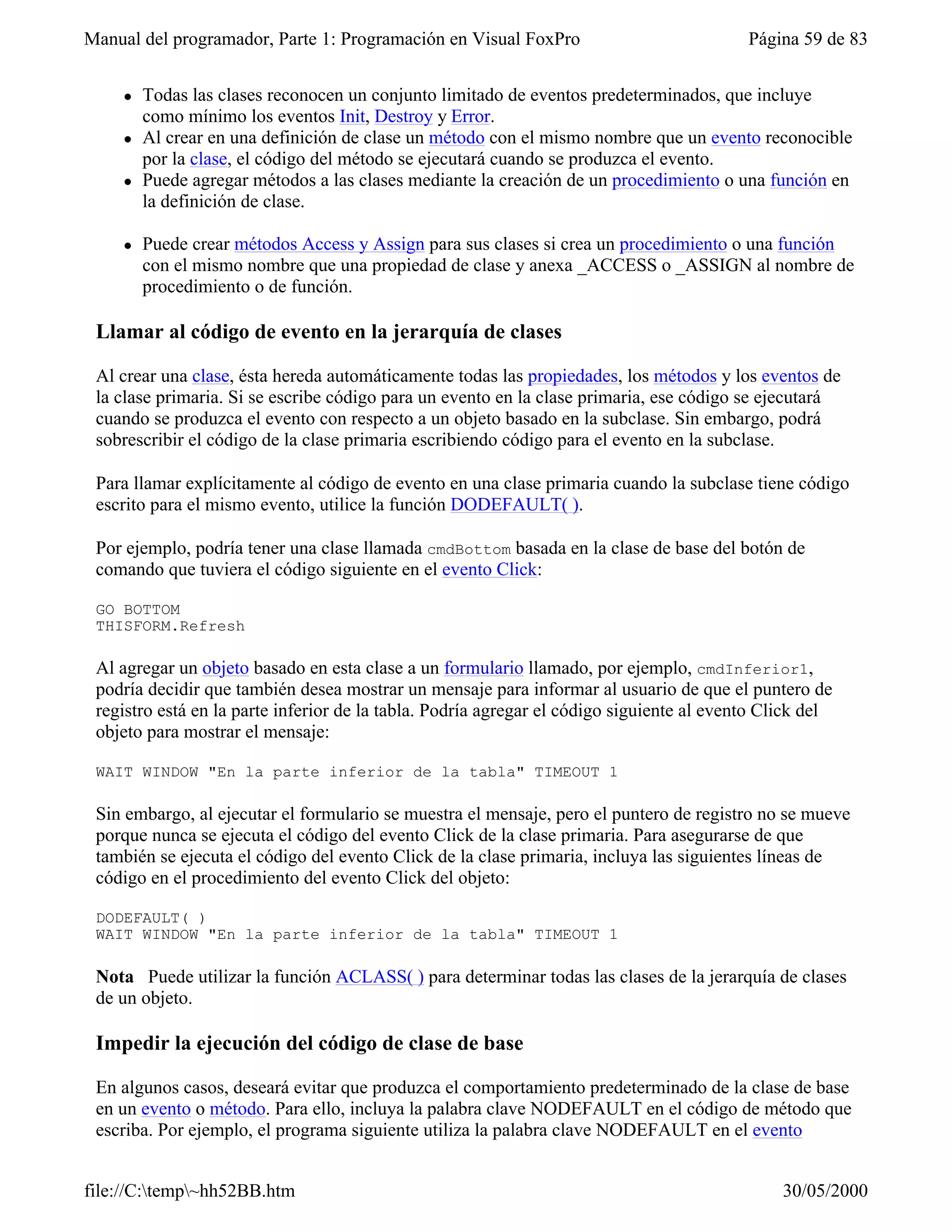 Manual del programador, Parte 1: Programación en Visual FoxPro                             Página 59 de 83


    l   Todas las clases reconocen un conjunto limitado de eventos predeterminados, que incluye
        como mínimo los eventos Init, Destroy y Error.
    l   Al crear en una definición de clase un método con el mismo nombre que un evento reconocible
        por la clase, el código del método se ejecutará cuando se produzca el evento.
    l   Puede agregar métodos a las clases mediante la creación de un procedimiento o una función en
        la definición de clase.

    l   Puede crear métodos Access y Assign para sus clases si crea un procedimiento o una función
        con el mismo nombre que una propiedad de clase y anexa _ACCESS o _ASSIGN al nombre de
        procedimiento o de función.

 Llamar al código de evento en la jerarquía de clases

 Al crear una clase, ésta hereda automáticamente todas las propiedades, los métodos y los eventos de
 la clase primaria. Si se escribe código para un evento en la clase primaria, ese código se ejecutará
 cuando se produzca el evento con respecto a un objeto basado en la subclase. Sin embargo, podrá
 sobrescribir el código de la clase primaria escribiendo código para el evento en la subclase.

 Para llamar explícitamente al código de evento en una clase primaria cuando la subclase tiene código
 escrito para el mismo evento, utilice la función DODEFAULT( ).

 Por ejemplo, podría tener una clase llamada cmdBottom basada en la clase de base del botón de
 comando que tuviera el código siguiente en el evento Click:

 GO BOTTOM
 THISFORM.Refresh

 Al agregar un objeto basado en esta clase a un formulario llamado, por ejemplo, cmdInferior1,
 podría decidir que también desea mostrar un mensaje para informar al usuario de que el puntero de
 registro está en la parte inferior de la tabla. Podría agregar el código siguiente al evento Click del
 objeto para mostrar el mensaje:

 WAIT WINDOW "En la parte inferior de la tabla" TIMEOUT 1

 Sin embargo, al ejecutar el formulario se muestra el mensaje, pero el puntero de registro no se mueve
 porque nunca se ejecuta el código del evento Click de la clase primaria. Para asegurarse de que
 también se ejecuta el código del evento Click de la clase primaria, incluya las siguientes líneas de
 código en el procedimiento del evento Click del objeto:

 DODEFAULT( )
 WAIT WINDOW "En la parte inferior de la tabla" TIMEOUT 1

 Nota Puede utilizar la función ACLASS( ) para determinar todas las clases de la jerarquía de clases
 de un objeto.

 Impedir la ejecución del código de clase de base

 En algunos casos, deseará evitar que produzca el comportamiento predeterminado de la clase de base
 en un evento o método. Para ello, incluya la palabra clave NODEFAULT en el código de método que
 escriba. Por ejemplo, el programa siguiente utiliza la palabra clave NODEFAULT en el evento


file://C:temp~hh52BB.htm                                                                      30/05/2000
 