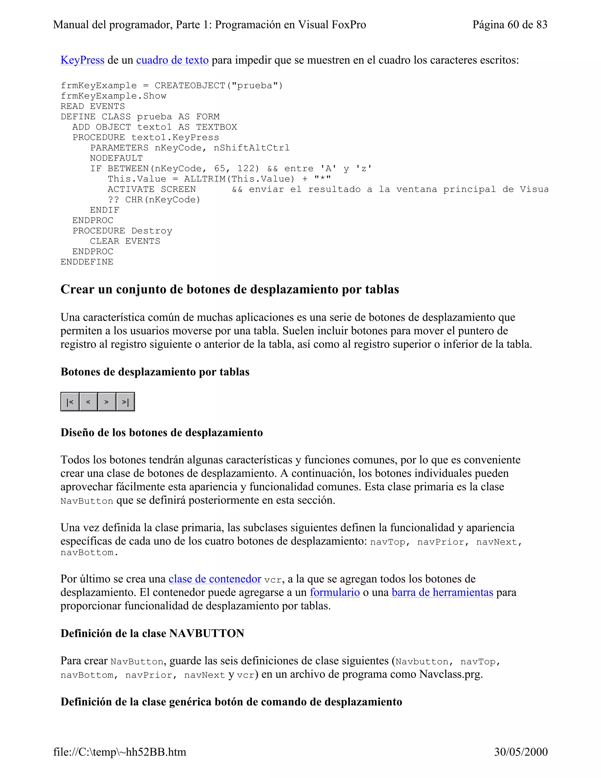 Manual del programador, Parte 1: Programación en Visual FoxPro                                 Página 60 de 83


 KeyPress de un cuadro de texto para impedir que se muestren en el cuadro los caracteres escritos:

 frmKeyExample = CREATEOBJECT("prueba")
 frmKeyExample.Show
 READ EVENTS
 DEFINE CLASS prueba AS FORM
   ADD OBJECT texto1 AS TEXTBOX
   PROCEDURE texto1.KeyPress
      PARAMETERS nKeyCode, nShiftAltCtrl
      NODEFAULT
      IF BETWEEN(nKeyCode, 65, 122) && entre 'A' y 'z'
         This.Value = ALLTRIM(This.Value) + "*"
         ACTIVATE SCREEN      && enviar el resultado a la ventana principal de Visual FoxPro
         ?? CHR(nKeyCode)
      ENDIF
   ENDPROC
   PROCEDURE Destroy
      CLEAR EVENTS
   ENDPROC
 ENDDEFINE

 Crear un conjunto de botones de desplazamiento por tablas

 Una característica común de muchas aplicaciones es una serie de botones de desplazamiento que
 permiten a los usuarios moverse por una tabla. Suelen incluir botones para mover el puntero de
 registro al registro siguiente o anterior de la tabla, así como al registro superior o inferior de la tabla.

 Botones de desplazamiento por tablas




 Diseño de los botones de desplazamiento

 Todos los botones tendrán algunas características y funciones comunes, por lo que es conveniente
 crear una clase de botones de desplazamiento. A continuación, los botones individuales pueden
 aprovechar fácilmente esta apariencia y funcionalidad comunes. Esta clase primaria es la clase
 NavButton que se definirá posteriormente en esta sección.

 Una vez definida la clase primaria, las subclases siguientes definen la funcionalidad y apariencia
 específicas de cada uno de los cuatro botones de desplazamiento: navTop, navPrior, navNext,
 navBottom.

 Por último se crea una clase de contenedor vcr, a la que se agregan todos los botones de
 desplazamiento. El contenedor puede agregarse a un formulario o una barra de herramientas para
 proporcionar funcionalidad de desplazamiento por tablas.

 Definición de la clase NAVBUTTON

 Para crear NavButton, guarde las seis definiciones de clase siguientes (Navbutton, navTop,
 navBottom, navPrior, navNext y vcr) en un archivo de programa como Navclass.prg.

 Definición de la clase genérica botón de comando de desplazamiento



file://C:temp~hh52BB.htm                                                                          30/05/2000
 