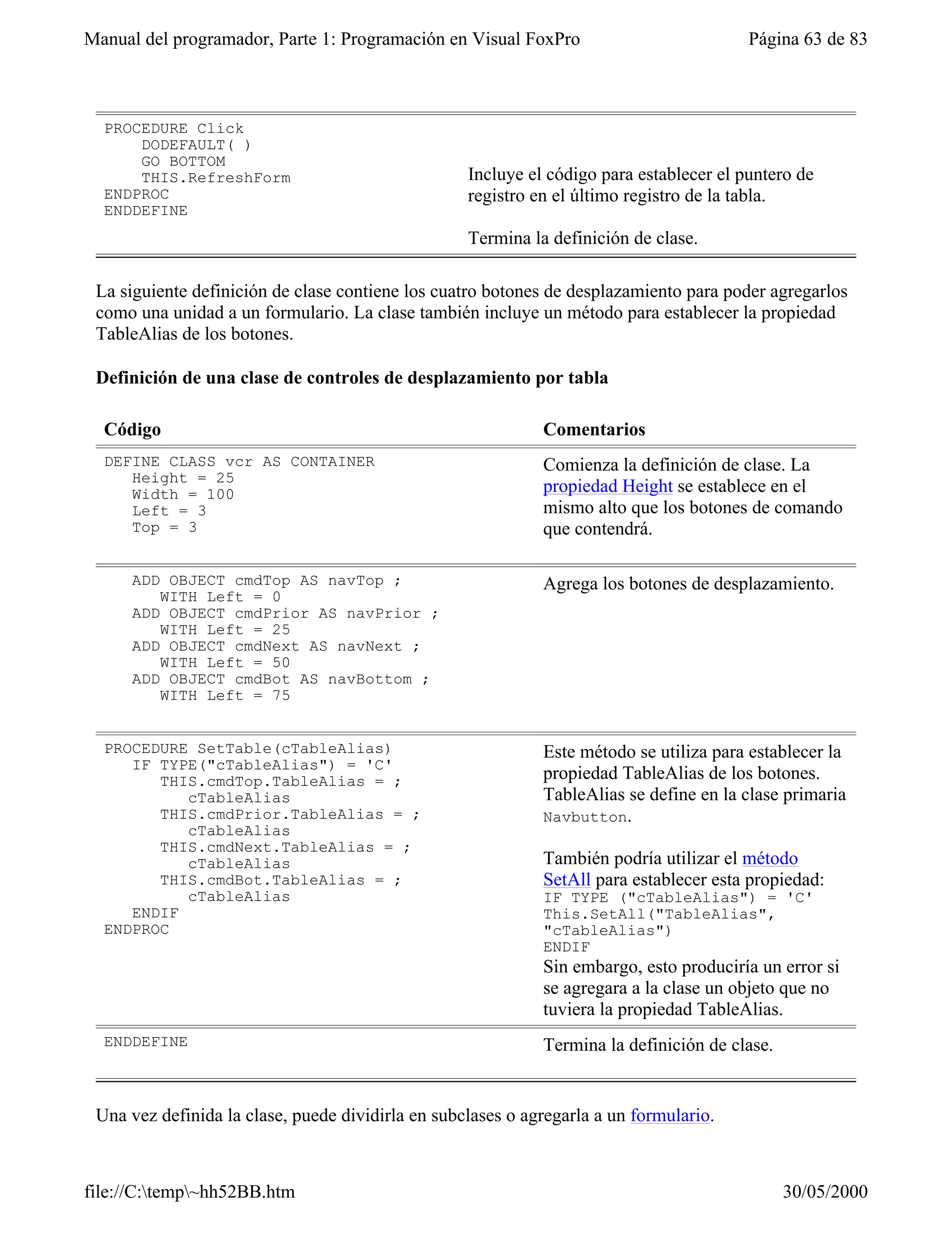 Manual del programador, Parte 1: Programación en Visual FoxPro                           Página 63 de 83



  PROCEDURE Click
      DODEFAULT( )
      GO BOTTOM
      THIS.RefreshForm                             Incluye el código para establecer el puntero de
  ENDPROC                                          registro en el último registro de la tabla.
  ENDDEFINE
                                                   Termina la definición de clase.

 La siguiente definición de clase contiene los cuatro botones de desplazamiento para poder agregarlos
 como una unidad a un formulario. La clase también incluye un método para establecer la propiedad
 TableAlias de los botones.

 Definición de una clase de controles de desplazamiento por tabla

  Código                                                     Comentarios
  DEFINE CLASS vcr AS CONTAINER                              Comienza la definición de clase. La
     Height = 25
     Width = 100                                             propiedad Height se establece en el
     Left = 3                                                mismo alto que los botones de comando
     Top = 3                                                 que contendrá.

     ADD OBJECT cmdTop AS navTop ;                           Agrega los botones de desplazamiento.
        WITH Left = 0
     ADD OBJECT cmdPrior AS navPrior ;
        WITH Left = 25
     ADD OBJECT cmdNext AS navNext ;
        WITH Left = 50
     ADD OBJECT cmdBot AS navBottom ;
        WITH Left = 75


  PROCEDURE SetTable(cTableAlias)                            Este método se utiliza para establecer la
     IF TYPE("cTableAlias") = 'C'
        THIS.cmdTop.TableAlias = ;                           propiedad TableAlias de los botones.
           cTableAlias                                       TableAlias se define en la clase primaria
        THIS.cmdPrior.TableAlias = ;                         Navbutton.
           cTableAlias
        THIS.cmdNext.TableAlias = ;
           cTableAlias                                       También podría utilizar el método
        THIS.cmdBot.TableAlias = ;                           SetAll para establecer esta propiedad:
           cTableAlias                                       IF TYPE ("cTableAlias") = 'C'
     ENDIF                                                   This.SetAll("TableAlias",
  ENDPROC                                                    "cTableAlias")
                                                             ENDIF
                                                             Sin embargo, esto produciría un error si
                                                             se agregara a la clase un objeto que no
                                                             tuviera la propiedad TableAlias.
  ENDDEFINE                                                  Termina la definición de clase.


 Una vez definida la clase, puede dividirla en subclases o agregarla a un formulario.



file://C:temp~hh52BB.htm                                                                     30/05/2000
 
