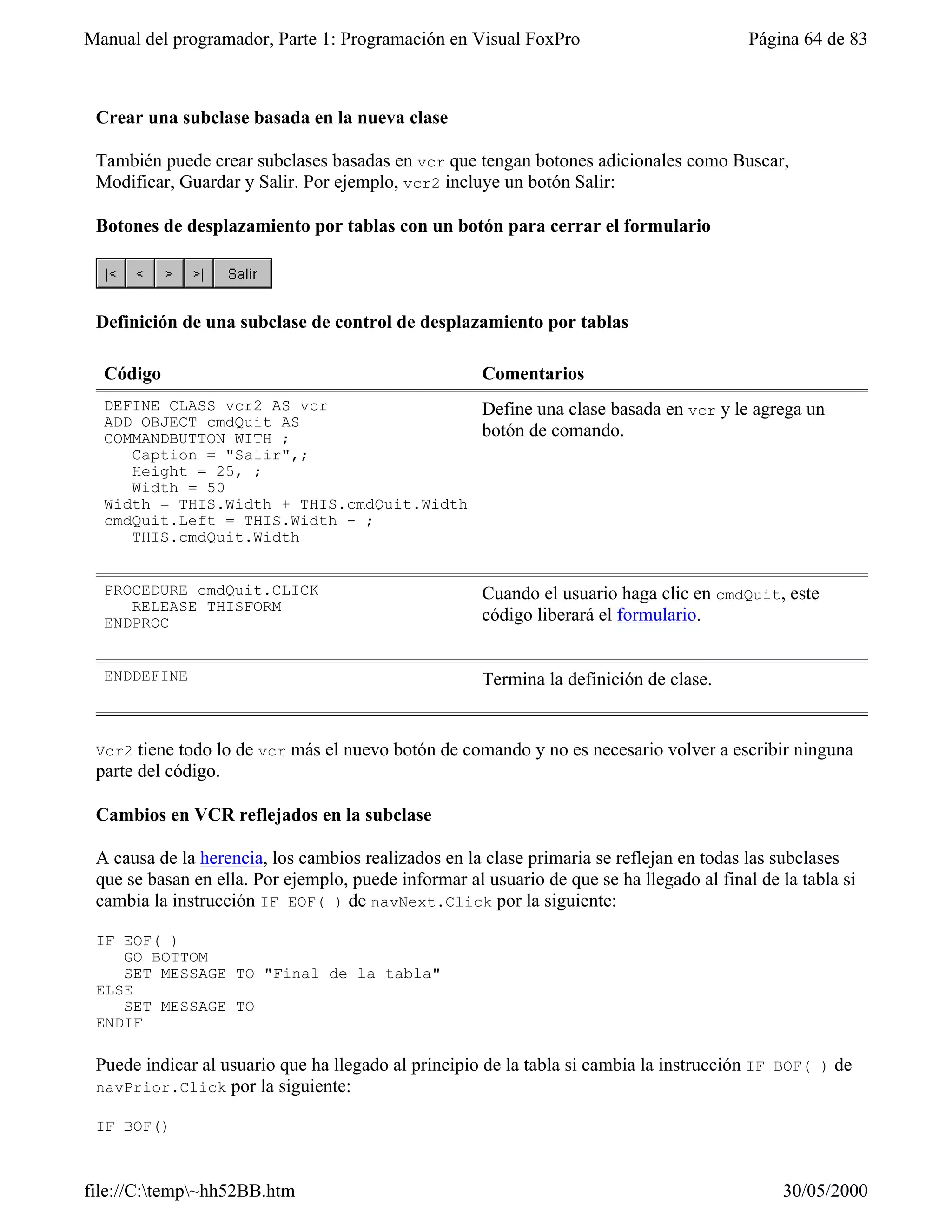Manual del programador, Parte 1: Programación en Visual FoxPro                             Página 64 de 83



 Crear una subclase basada en la nueva clase

 También puede crear subclases basadas en vcr que tengan botones adicionales como Buscar,
 Modificar, Guardar y Salir. Por ejemplo, vcr2 incluye un botón Salir:

 Botones de desplazamiento por tablas con un botón para cerrar el formulario




 Definición de una subclase de control de desplazamiento por tablas

  Código                                              Comentarios
  DEFINE CLASS vcr2 AS vcr                            Define una clase basada en vcr y le agrega un
  ADD OBJECT cmdQuit AS
  COMMANDBUTTON WITH ;                                botón de comando.
     Caption = "Salir",;
     Height = 25, ;
     Width = 50
  Width = THIS.Width + THIS.cmdQuit.Width
  cmdQuit.Left = THIS.Width - ;
     THIS.cmdQuit.Width


  PROCEDURE cmdQuit.CLICK                             Cuando el usuario haga clic en cmdQuit, este
     RELEASE THISFORM
  ENDPROC                                             código liberará el formulario.


  ENDDEFINE                                           Termina la definición de clase.


 Vcr2  tiene todo lo de vcr más el nuevo botón de comando y no es necesario volver a escribir ninguna
 parte del código.

 Cambios en VCR reflejados en la subclase

 A causa de la herencia, los cambios realizados en la clase primaria se reflejan en todas las subclases
 que se basan en ella. Por ejemplo, puede informar al usuario de que se ha llegado al final de la tabla si
 cambia la instrucción IF EOF( ) de navNext.Click por la siguiente:

 IF EOF( )
    GO BOTTOM
    SET MESSAGE TO "Final de la tabla"
 ELSE
    SET MESSAGE TO
 ENDIF

 Puede indicar al usuario que ha llegado al principio de la tabla si cambia la instrucción IF BOF( ) de
 navPrior.Click por la siguiente:

 IF BOF()



file://C:temp~hh52BB.htm                                                                     30/05/2000
 