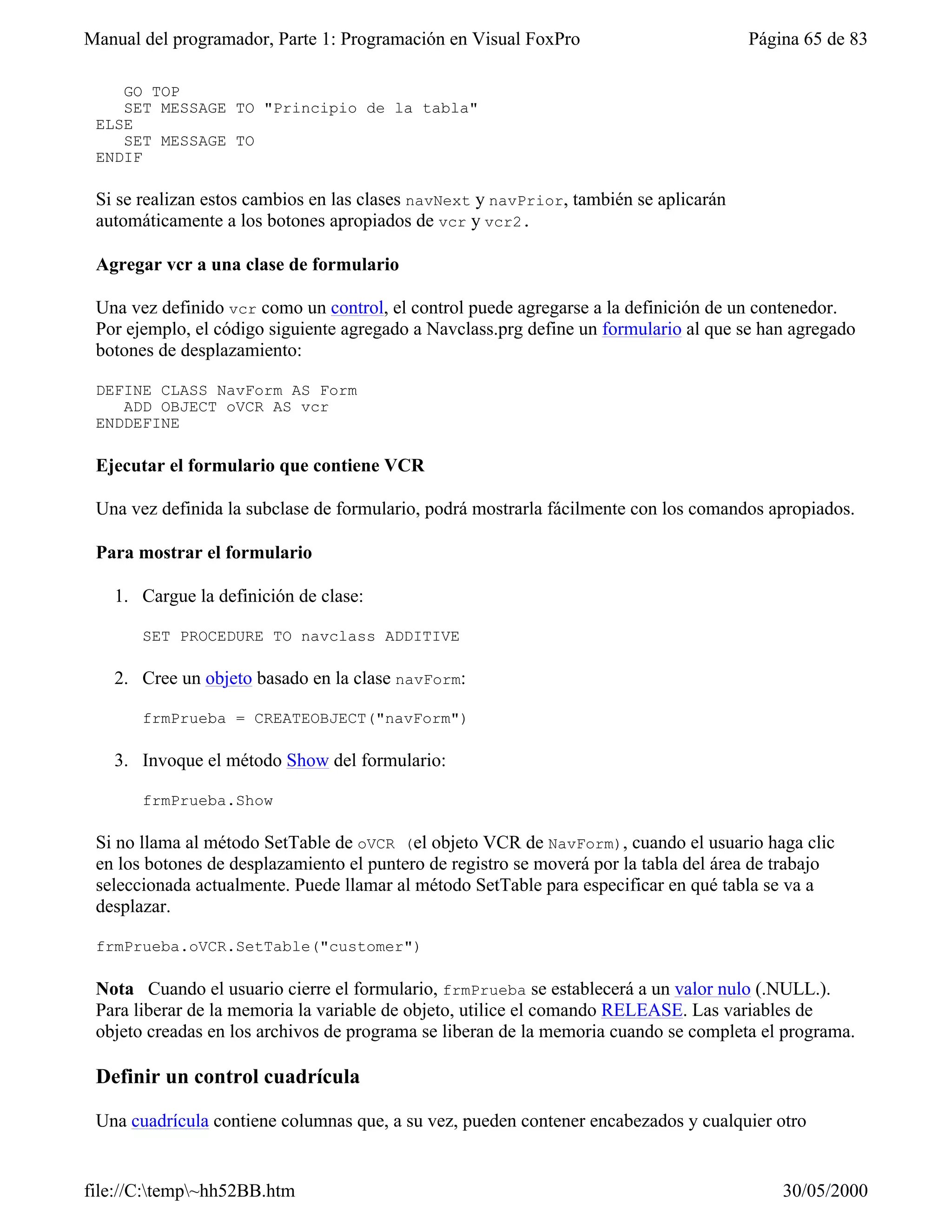Manual del programador, Parte 1: Programación en Visual FoxPro                         Página 65 de 83

    GO TOP
    SET MESSAGE TO "Principio de la tabla"
 ELSE
    SET MESSAGE TO
 ENDIF

 Si se realizan estos cambios en las clases navNext y navPrior, también se aplicarán
 automáticamente a los botones apropiados de vcr y vcr2.

 Agregar vcr a una clase de formulario

 Una vez definido vcr como un control, el control puede agregarse a la definición de un contenedor.
 Por ejemplo, el código siguiente agregado a Navclass.prg define un formulario al que se han agregado
 botones de desplazamiento:

 DEFINE CLASS NavForm AS Form
    ADD OBJECT oVCR AS vcr
 ENDDEFINE

 Ejecutar el formulario que contiene VCR

 Una vez definida la subclase de formulario, podrá mostrarla fácilmente con los comandos apropiados.

 Para mostrar el formulario

   1. Cargue la definición de clase:

       SET PROCEDURE TO navclass ADDITIVE

   2. Cree un objeto basado en la clase navForm:

       frmPrueba = CREATEOBJECT("navForm")

   3. Invoque el método Show del formulario:

       frmPrueba.Show

 Si no llama al método SetTable de oVCR (el objeto VCR de NavForm), cuando el usuario haga clic
 en los botones de desplazamiento el puntero de registro se moverá por la tabla del área de trabajo
 seleccionada actualmente. Puede llamar al método SetTable para especificar en qué tabla se va a
 desplazar.

 frmPrueba.oVCR.SetTable("customer")

 Nota Cuando el usuario cierre el formulario, frmPrueba se establecerá a un valor nulo (.NULL.).
 Para liberar de la memoria la variable de objeto, utilice el comando RELEASE. Las variables de
 objeto creadas en los archivos de programa se liberan de la memoria cuando se completa el programa.

 Definir un control cuadrícula

 Una cuadrícula contiene columnas que, a su vez, pueden contener encabezados y cualquier otro


file://C:temp~hh52BB.htm                                                                  30/05/2000
 