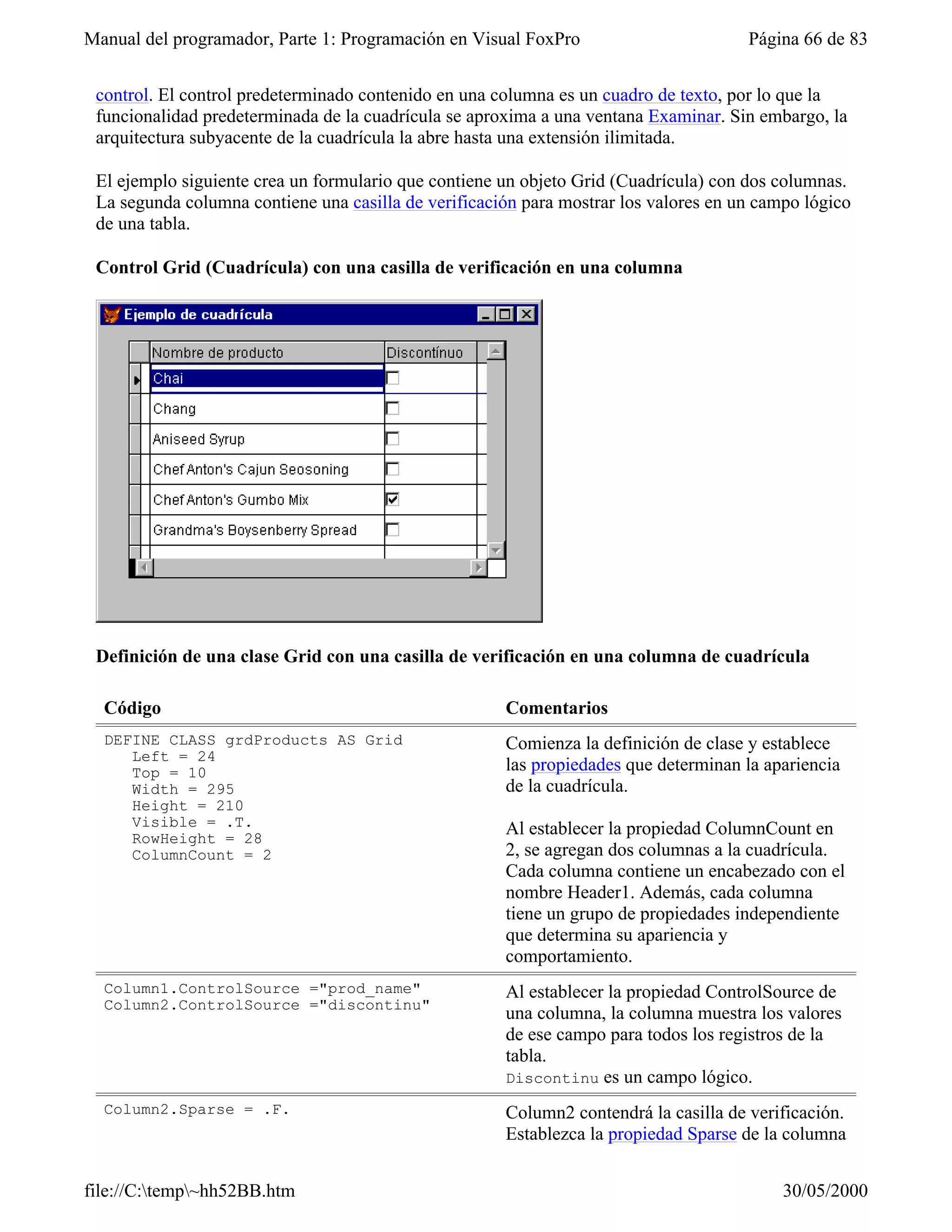 Manual del programador, Parte 1: Programación en Visual FoxPro                        Página 66 de 83


 control. El control predeterminado contenido en una columna es un cuadro de texto, por lo que la
 funcionalidad predeterminada de la cuadrícula se aproxima a una ventana Examinar. Sin embargo, la
 arquitectura subyacente de la cuadrícula la abre hasta una extensión ilimitada.

 El ejemplo siguiente crea un formulario que contiene un objeto Grid (Cuadrícula) con dos columnas.
 La segunda columna contiene una casilla de verificación para mostrar los valores en un campo lógico
 de una tabla.

 Control Grid (Cuadrícula) con una casilla de verificación en una columna




 Definición de una clase Grid con una casilla de verificación en una columna de cuadrícula

  Código                                              Comentarios
  DEFINE CLASS grdProducts AS Grid                    Comienza la definición de clase y establece
     Left = 24
     Top = 10                                         las propiedades que determinan la apariencia
     Width = 295                                      de la cuadrícula.
     Height = 210
     Visible = .T.                                    Al establecer la propiedad ColumnCount en
     RowHeight = 28
     ColumnCount = 2                                  2, se agregan dos columnas a la cuadrícula.
                                                      Cada columna contiene un encabezado con el
                                                      nombre Header1. Además, cada columna
                                                      tiene un grupo de propiedades independiente
                                                      que determina su apariencia y
                                                      comportamiento.
  Column1.ControlSource ="prod_name"                  Al establecer la propiedad ControlSource de
  Column2.ControlSource ="discontinu"
                                                      una columna, la columna muestra los valores
                                                      de ese campo para todos los registros de la
                                                      tabla.
                                                      Discontinu es un campo lógico.
  Column2.Sparse = .F.                                Column2 contendrá la casilla de verificación.
                                                      Establezca la propiedad Sparse de la columna


file://C:temp~hh52BB.htm                                                                 30/05/2000
 