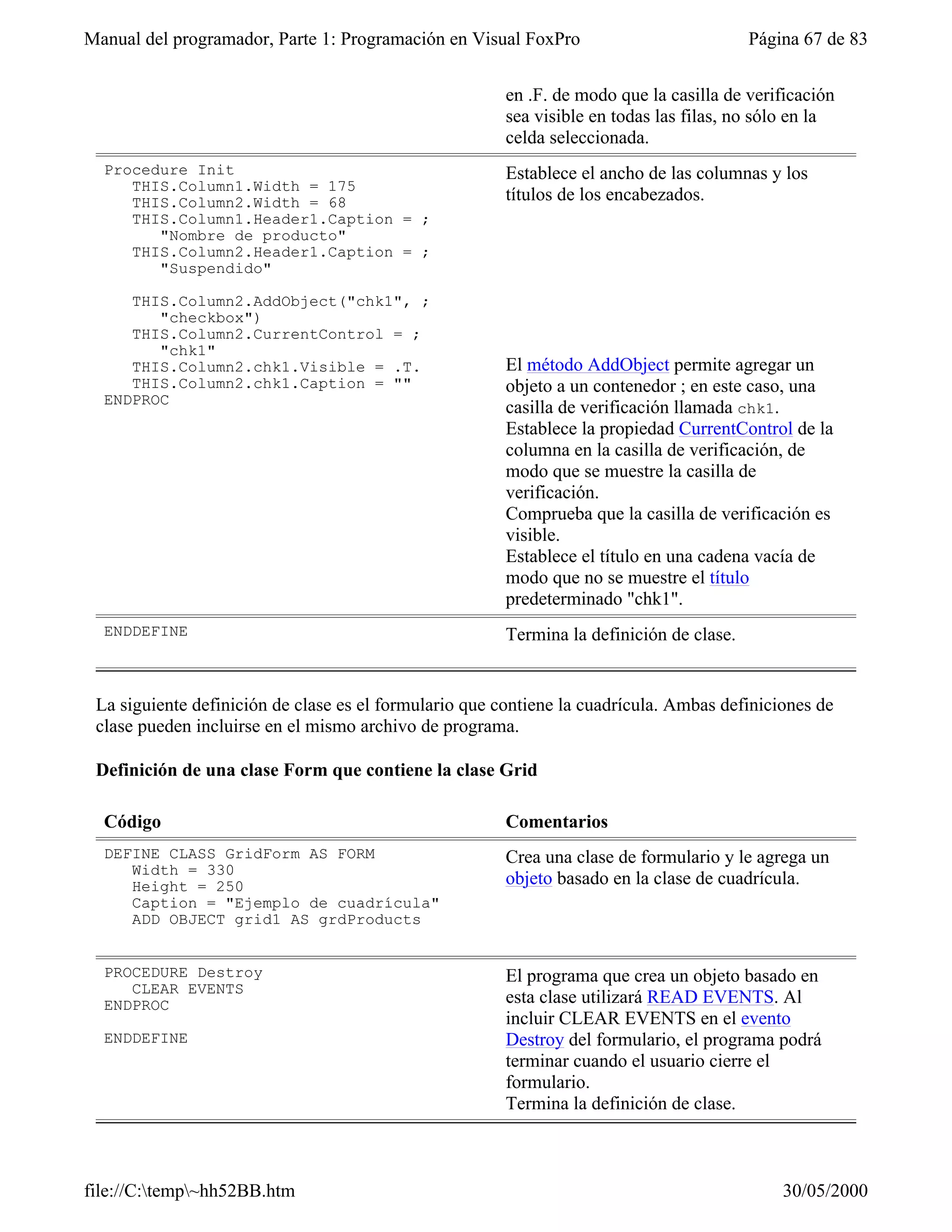 Manual del programador, Parte 1: Programación en Visual FoxPro                            Página 67 de 83


                                                        en .F. de modo que la casilla de verificación
                                                        sea visible en todas las filas, no sólo en la
                                                        celda seleccionada.
  Procedure Init                                        Establece el ancho de las columnas y los
     THIS.Column1.Width = 175
     THIS.Column2.Width = 68                            títulos de los encabezados.
     THIS.Column1.Header1.Caption = ;
        "Nombre de producto"
     THIS.Column2.Header1.Caption = ;
        "Suspendido"

     THIS.Column2.AddObject("chk1", ;
        "checkbox")
     THIS.Column2.CurrentControl = ;
        "chk1"
     THIS.Column2.chk1.Visible = .T.                    El método AddObject permite agregar un
     THIS.Column2.chk1.Caption = ""                     objeto a un contenedor ; en este caso, una
  ENDPROC
                                                        casilla de verificación llamada chk1.
                                                        Establece la propiedad CurrentControl de la
                                                        columna en la casilla de verificación, de
                                                        modo que se muestre la casilla de
                                                        verificación.
                                                        Comprueba que la casilla de verificación es
                                                        visible.
                                                        Establece el título en una cadena vacía de
                                                        modo que no se muestre el título
                                                        predeterminado "chk1".
  ENDDEFINE                                             Termina la definición de clase.


 La siguiente definición de clase es el formulario que contiene la cuadrícula. Ambas definiciones de
 clase pueden incluirse en el mismo archivo de programa.

 Definición de una clase Form que contiene la clase Grid

  Código                                                Comentarios
  DEFINE CLASS GridForm AS FORM                         Crea una clase de formulario y le agrega un
     Width = 330
     Height = 250                                       objeto basado en la clase de cuadrícula.
     Caption = "Ejemplo de cuadrícula"
     ADD OBJECT grid1 AS grdProducts


  PROCEDURE Destroy                                     El programa que crea un objeto basado en
     CLEAR EVENTS
  ENDPROC                                               esta clase utilizará READ EVENTS. Al
                                                        incluir CLEAR EVENTS en el evento
  ENDDEFINE                                             Destroy del formulario, el programa podrá
                                                        terminar cuando el usuario cierre el
                                                        formulario.
                                                        Termina la definición de clase.



file://C:temp~hh52BB.htm                                                                    30/05/2000
 