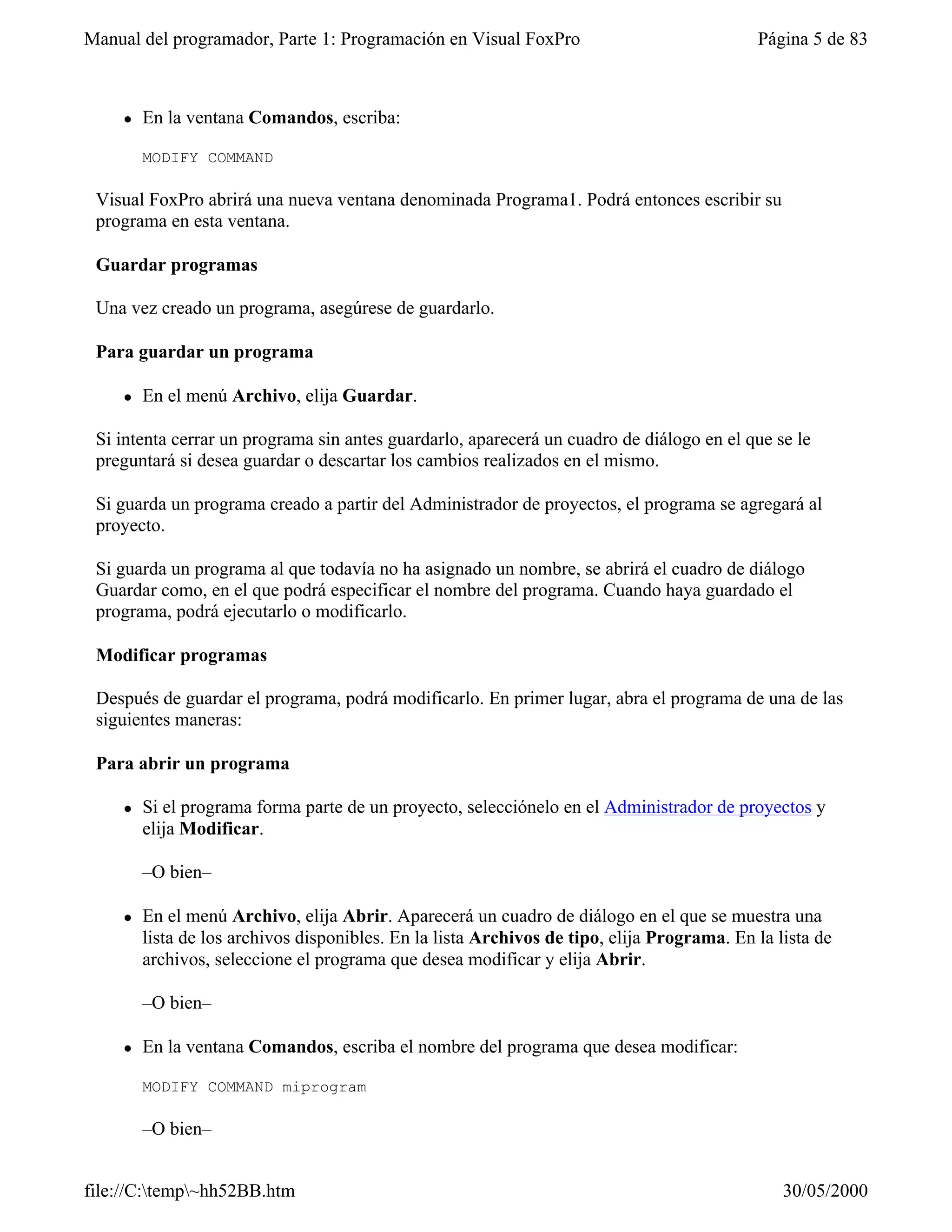 Manual del programador, Parte 1: Programación en Visual FoxPro                              Página 5 de 83



    l   En la ventana Comandos, escriba:

        MODIFY COMMAND

 Visual FoxPro abrirá una nueva ventana denominada Programa1. Podrá entonces escribir su
 programa en esta ventana.

 Guardar programas

 Una vez creado un programa, asegúrese de guardarlo.

 Para guardar un programa

    l   En el menú Archivo, elija Guardar.

 Si intenta cerrar un programa sin antes guardarlo, aparecerá un cuadro de diálogo en el que se le
 preguntará si desea guardar o descartar los cambios realizados en el mismo.

 Si guarda un programa creado a partir del Administrador de proyectos, el programa se agregará al
 proyecto.

 Si guarda un programa al que todavía no ha asignado un nombre, se abrirá el cuadro de diálogo
 Guardar como, en el que podrá especificar el nombre del programa. Cuando haya guardado el
 programa, podrá ejecutarlo o modificarlo.

 Modificar programas

 Después de guardar el programa, podrá modificarlo. En primer lugar, abra el programa de una de las
 siguientes maneras:

 Para abrir un programa

    l   Si el programa forma parte de un proyecto, selecciónelo en el Administrador de proyectos y
        elija Modificar.

        –O bien–

    l   En el menú Archivo, elija Abrir. Aparecerá un cuadro de diálogo en el que se muestra una
        lista de los archivos disponibles. En la lista Archivos de tipo, elija Programa. En la lista de
        archivos, seleccione el programa que desea modificar y elija Abrir.

        –O bien–

    l   En la ventana Comandos, escriba el nombre del programa que desea modificar:

        MODIFY COMMAND miprogram

        –O bien–


file://C:temp~hh52BB.htm                                                                      30/05/2000
 