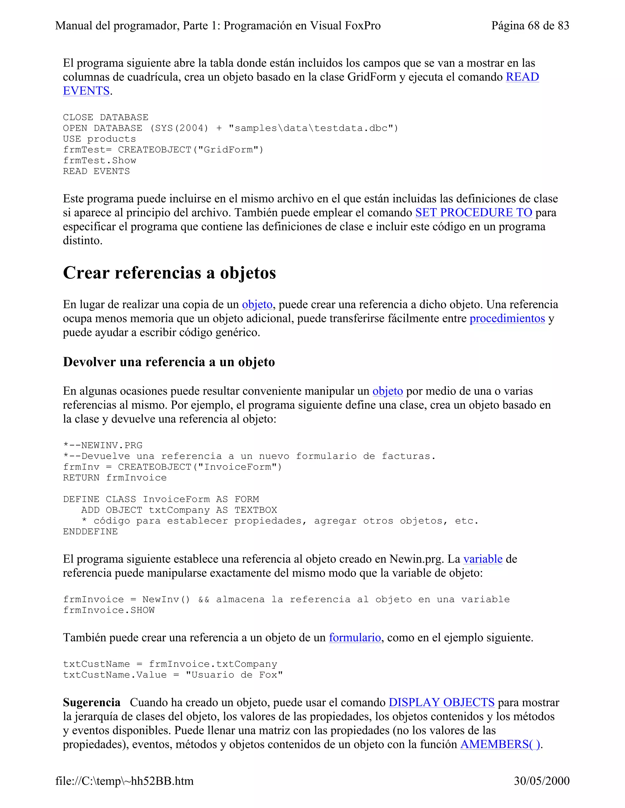 Manual del programador, Parte 1: Programación en Visual FoxPro                           Página 68 de 83


 El programa siguiente abre la tabla donde están incluidos los campos que se van a mostrar en las
 columnas de cuadrícula, crea un objeto basado en la clase GridForm y ejecuta el comando READ
 EVENTS.

 CLOSE DATABASE
 OPEN DATABASE (SYS(2004) + "samplesdatatestdata.dbc")
 USE products
 frmTest= CREATEOBJECT("GridForm")
 frmTest.Show
 READ EVENTS

 Este programa puede incluirse en el mismo archivo en el que están incluidas las definiciones de clase
 si aparece al principio del archivo. También puede emplear el comando SET PROCEDURE TO para
 especificar el programa que contiene las definiciones de clase e incluir este código en un programa
 distinto.

 Crear referencias a objetos
 En lugar de realizar una copia de un objeto, puede crear una referencia a dicho objeto. Una referencia
 ocupa menos memoria que un objeto adicional, puede transferirse fácilmente entre procedimientos y
 puede ayudar a escribir código genérico.

 Devolver una referencia a un objeto

 En algunas ocasiones puede resultar conveniente manipular un objeto por medio de una o varias
 referencias al mismo. Por ejemplo, el programa siguiente define una clase, crea un objeto basado en
 la clase y devuelve una referencia al objeto:

 *--NEWINV.PRG
 *--Devuelve una referencia a un nuevo formulario de facturas.
 frmInv = CREATEOBJECT("InvoiceForm")
 RETURN frmInvoice

 DEFINE CLASS InvoiceForm AS FORM
    ADD OBJECT txtCompany AS TEXTBOX
    * código para establecer propiedades, agregar otros objetos, etc.
 ENDDEFINE

 El programa siguiente establece una referencia al objeto creado en Newin.prg. La variable de
 referencia puede manipularse exactamente del mismo modo que la variable de objeto:

 frmInvoice = NewInv() && almacena la referencia al objeto en una variable
 frmInvoice.SHOW

 También puede crear una referencia a un objeto de un formulario, como en el ejemplo siguiente.

 txtCustName = frmInvoice.txtCompany
 txtCustName.Value = "Usuario de Fox"

 Sugerencia Cuando ha creado un objeto, puede usar el comando DISPLAY OBJECTS para mostrar
 la jerarquía de clases del objeto, los valores de las propiedades, los objetos contenidos y los métodos
 y eventos disponibles. Puede llenar una matriz con las propiedades (no los valores de las
 propiedades), eventos, métodos y objetos contenidos de un objeto con la función AMEMBERS( ).

file://C:temp~hh52BB.htm                                                                    30/05/2000
 