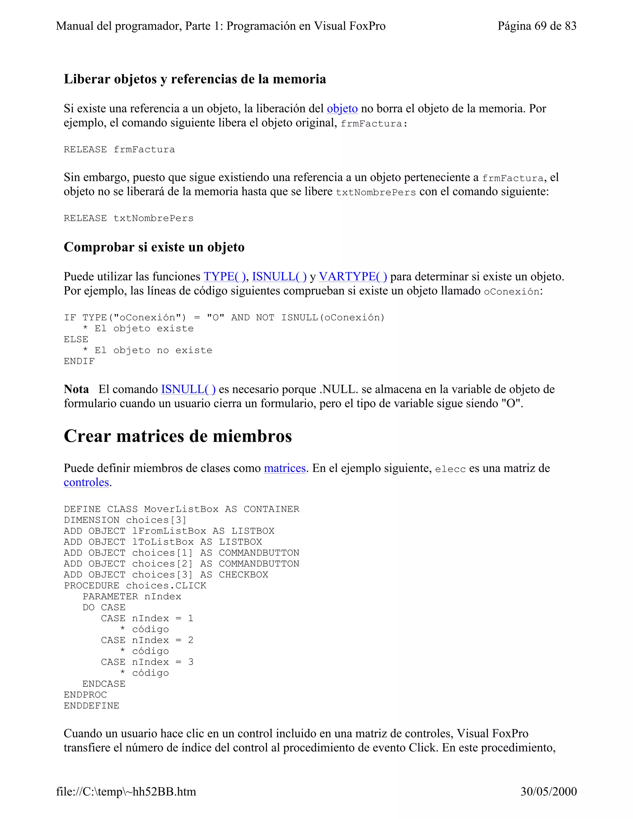 Manual del programador, Parte 1: Programación en Visual FoxPro                            Página 69 de 83



 Liberar objetos y referencias de la memoria

 Si existe una referencia a un objeto, la liberación del objeto no borra el objeto de la memoria. Por
 ejemplo, el comando siguiente libera el objeto original, frmFactura:

 RELEASE frmFactura

 Sin embargo, puesto que sigue existiendo una referencia a un objeto perteneciente a frmFactura, el
 objeto no se liberará de la memoria hasta que se libere txtNombrePers con el comando siguiente:

 RELEASE txtNombrePers

 Comprobar si existe un objeto

 Puede utilizar las funciones TYPE( ), ISNULL( ) y VARTYPE( ) para determinar si existe un objeto.
 Por ejemplo, las líneas de código siguientes comprueban si existe un objeto llamado oConexión:

 IF TYPE("oConexión") = "O" AND NOT ISNULL(oConexión)
    * El objeto existe
 ELSE
    * El objeto no existe
 ENDIF

 Nota El comando ISNULL( ) es necesario porque .NULL. se almacena en la variable de objeto de
 formulario cuando un usuario cierra un formulario, pero el tipo de variable sigue siendo "O".

 Crear matrices de miembros
 Puede definir miembros de clases como matrices. En el ejemplo siguiente, elecc es una matriz de
 controles.

 DEFINE CLASS MoverListBox AS CONTAINER
 DIMENSION choices[3]
 ADD OBJECT lFromListBox AS LISTBOX
 ADD OBJECT lToListBox AS LISTBOX
 ADD OBJECT choices[1] AS COMMANDBUTTON
 ADD OBJECT choices[2] AS COMMANDBUTTON
 ADD OBJECT choices[3] AS CHECKBOX
 PROCEDURE choices.CLICK
    PARAMETER nIndex
    DO CASE
       CASE nIndex = 1
           * código
       CASE nIndex = 2
           * código
       CASE nIndex = 3
           * código
    ENDCASE
 ENDPROC
 ENDDEFINE

 Cuando un usuario hace clic en un control incluido en una matriz de controles, Visual FoxPro
 transfiere el número de índice del control al procedimiento de evento Click. En este procedimiento,


file://C:temp~hh52BB.htm                                                                     30/05/2000
 