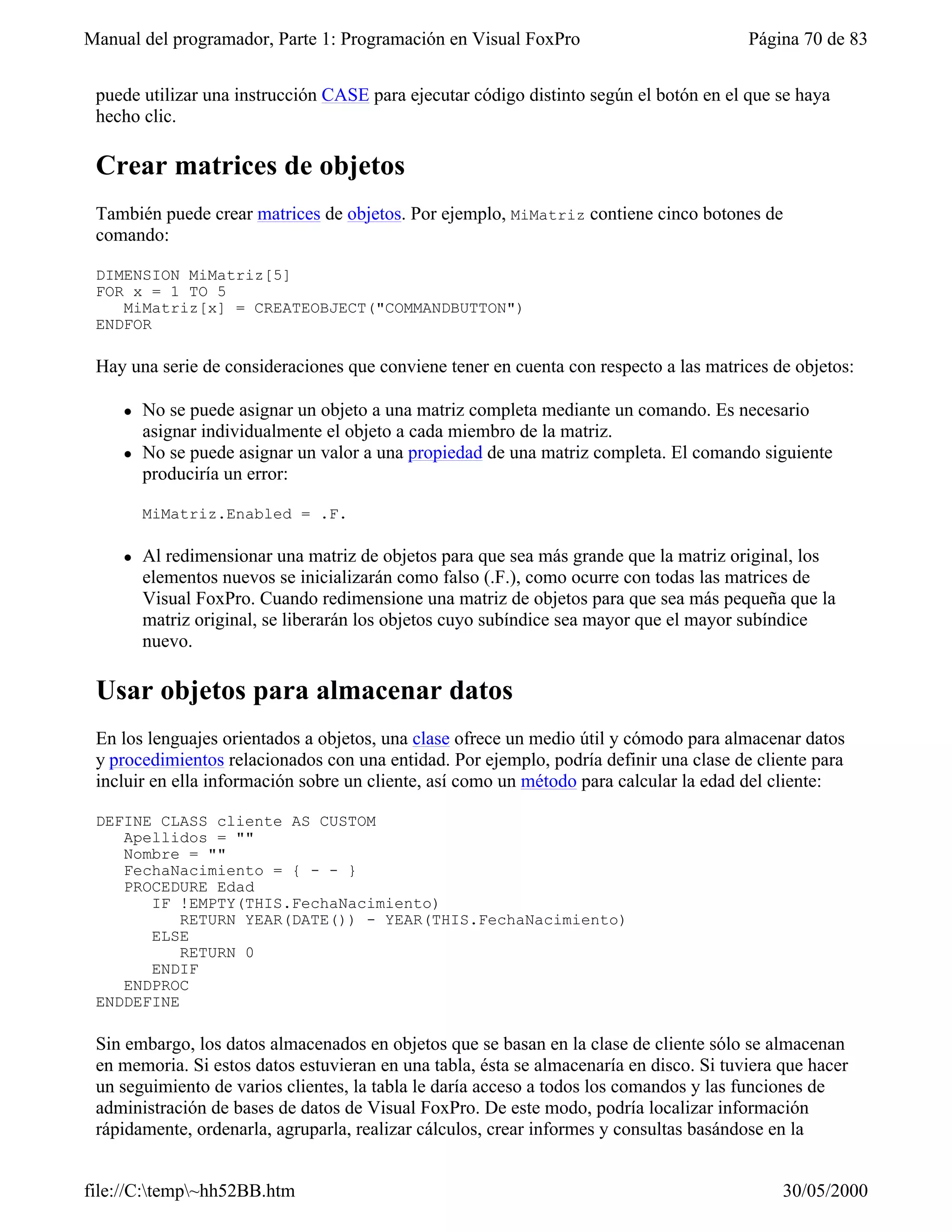 Manual del programador, Parte 1: Programación en Visual FoxPro                           Página 70 de 83


 puede utilizar una instrucción CASE para ejecutar código distinto según el botón en el que se haya
 hecho clic.

 Crear matrices de objetos
 También puede crear matrices de objetos. Por ejemplo, MiMatriz contiene cinco botones de
 comando:

 DIMENSION MiMatriz[5]
 FOR x = 1 TO 5
    MiMatriz[x] = CREATEOBJECT("COMMANDBUTTON")
 ENDFOR

 Hay una serie de consideraciones que conviene tener en cuenta con respecto a las matrices de objetos:

    l   No se puede asignar un objeto a una matriz completa mediante un comando. Es necesario
        asignar individualmente el objeto a cada miembro de la matriz.
    l   No se puede asignar un valor a una propiedad de una matriz completa. El comando siguiente
        produciría un error:

        MiMatriz.Enabled = .F.

    l   Al redimensionar una matriz de objetos para que sea más grande que la matriz original, los
        elementos nuevos se inicializarán como falso (.F.), como ocurre con todas las matrices de
        Visual FoxPro. Cuando redimensione una matriz de objetos para que sea más pequeña que la
        matriz original, se liberarán los objetos cuyo subíndice sea mayor que el mayor subíndice
        nuevo.

 Usar objetos para almacenar datos
 En los lenguajes orientados a objetos, una clase ofrece un medio útil y cómodo para almacenar datos
 y procedimientos relacionados con una entidad. Por ejemplo, podría definir una clase de cliente para
 incluir en ella información sobre un cliente, así como un método para calcular la edad del cliente:

 DEFINE CLASS cliente AS CUSTOM
    Apellidos = ""
    Nombre = ""
    FechaNacimiento = { - - }
    PROCEDURE Edad
       IF !EMPTY(THIS.FechaNacimiento)
           RETURN YEAR(DATE()) - YEAR(THIS.FechaNacimiento)
       ELSE
           RETURN 0
       ENDIF
    ENDPROC
 ENDDEFINE

 Sin embargo, los datos almacenados en objetos que se basan en la clase de cliente sólo se almacenan
 en memoria. Si estos datos estuvieran en una tabla, ésta se almacenaría en disco. Si tuviera que hacer
 un seguimiento de varios clientes, la tabla le daría acceso a todos los comandos y las funciones de
 administración de bases de datos de Visual FoxPro. De este modo, podría localizar información
 rápidamente, ordenarla, agruparla, realizar cálculos, crear informes y consultas basándose en la


file://C:temp~hh52BB.htm                                                                    30/05/2000
 