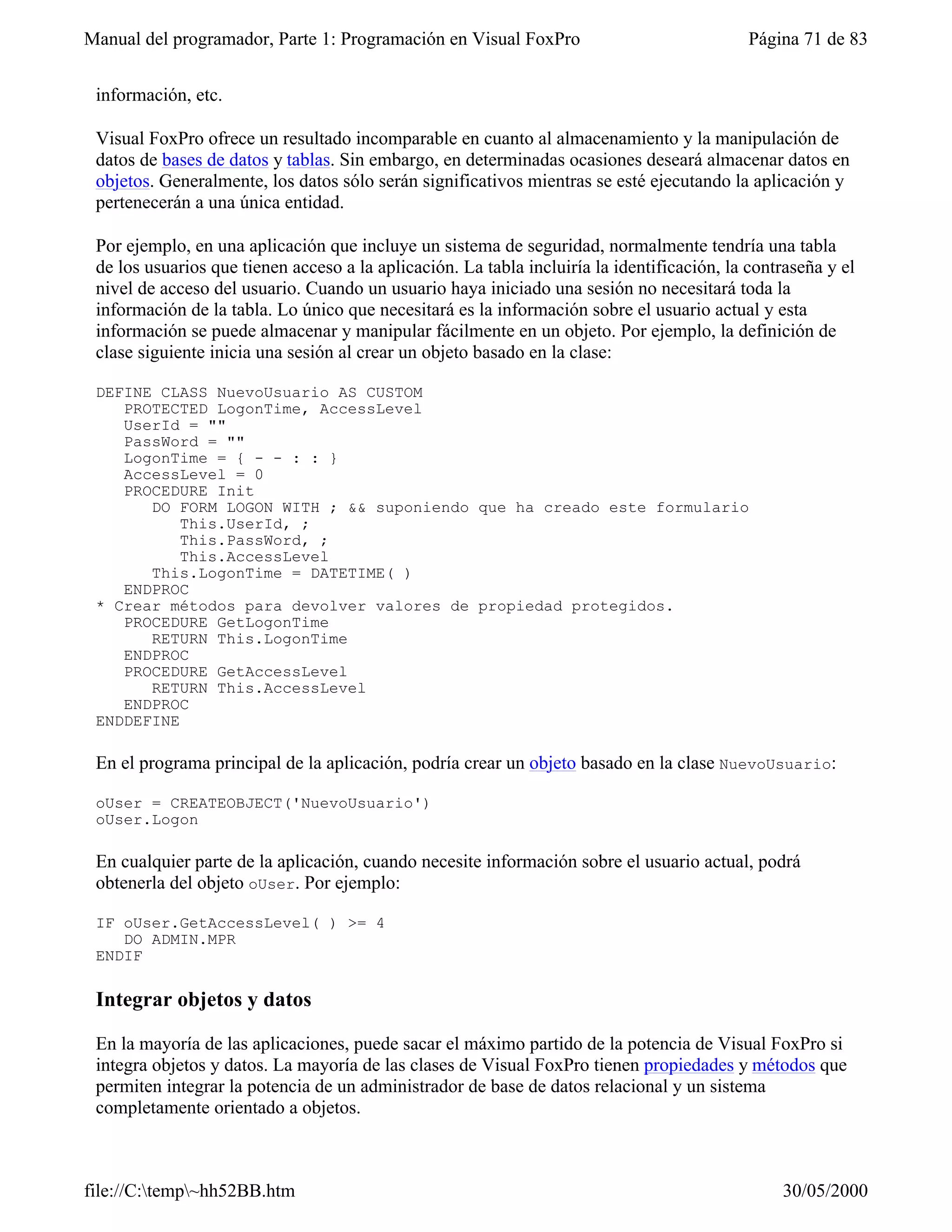 Manual del programador, Parte 1: Programación en Visual FoxPro                               Página 71 de 83


 información, etc.

 Visual FoxPro ofrece un resultado incomparable en cuanto al almacenamiento y la manipulación de
 datos de bases de datos y tablas. Sin embargo, en determinadas ocasiones deseará almacenar datos en
 objetos. Generalmente, los datos sólo serán significativos mientras se esté ejecutando la aplicación y
 pertenecerán a una única entidad.

 Por ejemplo, en una aplicación que incluye un sistema de seguridad, normalmente tendría una tabla
 de los usuarios que tienen acceso a la aplicación. La tabla incluiría la identificación, la contraseña y el
 nivel de acceso del usuario. Cuando un usuario haya iniciado una sesión no necesitará toda la
 información de la tabla. Lo único que necesitará es la información sobre el usuario actual y esta
 información se puede almacenar y manipular fácilmente en un objeto. Por ejemplo, la definición de
 clase siguiente inicia una sesión al crear un objeto basado en la clase:

 DEFINE CLASS NuevoUsuario AS CUSTOM
    PROTECTED LogonTime, AccessLevel
    UserId = ""
    PassWord = ""
    LogonTime = { - - : : }
    AccessLevel = 0
    PROCEDURE Init
       DO FORM LOGON WITH ; && suponiendo que ha creado este formulario
           This.UserId, ;
           This.PassWord, ;
           This.AccessLevel
       This.LogonTime = DATETIME( )
    ENDPROC
 * Crear métodos para devolver valores de propiedad protegidos.
    PROCEDURE GetLogonTime
       RETURN This.LogonTime
    ENDPROC
    PROCEDURE GetAccessLevel
       RETURN This.AccessLevel
    ENDPROC
 ENDDEFINE

 En el programa principal de la aplicación, podría crear un objeto basado en la clase NuevoUsuario:

 oUser = CREATEOBJECT('NuevoUsuario')
 oUser.Logon

 En cualquier parte de la aplicación, cuando necesite información sobre el usuario actual, podrá
 obtenerla del objeto oUser. Por ejemplo:

 IF oUser.GetAccessLevel( ) >= 4
    DO ADMIN.MPR
 ENDIF

 Integrar objetos y datos

 En la mayoría de las aplicaciones, puede sacar el máximo partido de la potencia de Visual FoxPro si
 integra objetos y datos. La mayoría de las clases de Visual FoxPro tienen propiedades y métodos que
 permiten integrar la potencia de un administrador de base de datos relacional y un sistema
 completamente orientado a objetos.



file://C:temp~hh52BB.htm                                                                       30/05/2000
 