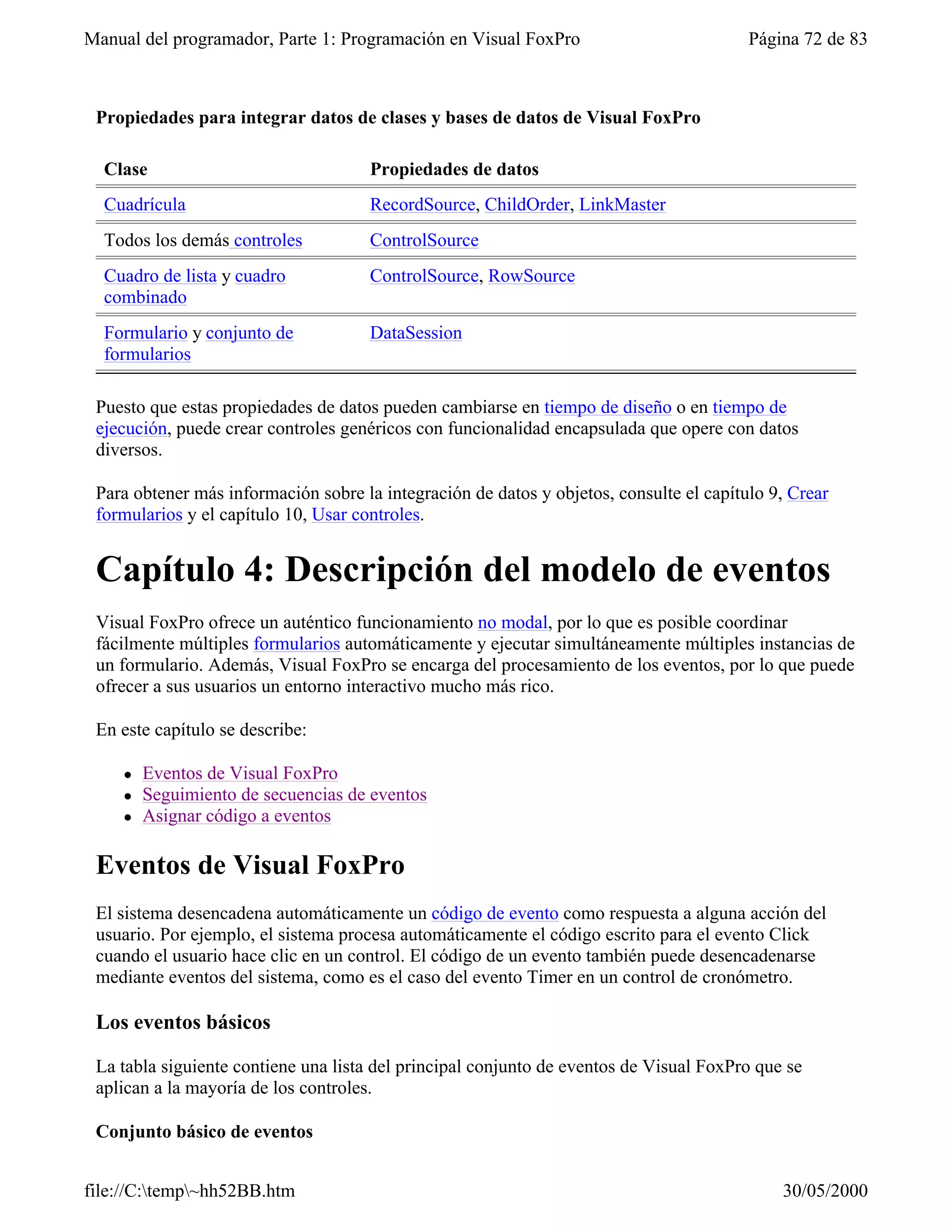 Manual del programador, Parte 1: Programación en Visual FoxPro                           Página 72 de 83



 Propiedades para integrar datos de clases y bases de datos de Visual FoxPro

  Clase                               Propiedades de datos
  Cuadrícula                          RecordSource, ChildOrder, LinkMaster
  Todos los demás controles           ControlSource
  Cuadro de lista y cuadro            ControlSource, RowSource
  combinado
  Formulario y conjunto de            DataSession
  formularios

 Puesto que estas propiedades de datos pueden cambiarse en tiempo de diseño o en tiempo de
 ejecución, puede crear controles genéricos con funcionalidad encapsulada que opere con datos
 diversos.

 Para obtener más información sobre la integración de datos y objetos, consulte el capítulo 9, Crear
 formularios y el capítulo 10, Usar controles.


 Capítulo 4: Descripción del modelo de eventos
 Visual FoxPro ofrece un auténtico funcionamiento no modal, por lo que es posible coordinar
 fácilmente múltiples formularios automáticamente y ejecutar simultáneamente múltiples instancias de
 un formulario. Además, Visual FoxPro se encarga del procesamiento de los eventos, por lo que puede
 ofrecer a sus usuarios un entorno interactivo mucho más rico.

 En este capítulo se describe:

    l   Eventos de Visual FoxPro
    l   Seguimiento de secuencias de eventos
    l   Asignar código a eventos

 Eventos de Visual FoxPro
 El sistema desencadena automáticamente un código de evento como respuesta a alguna acción del
 usuario. Por ejemplo, el sistema procesa automáticamente el código escrito para el evento Click
 cuando el usuario hace clic en un control. El código de un evento también puede desencadenarse
 mediante eventos del sistema, como es el caso del evento Timer en un control de cronómetro.

 Los eventos básicos

 La tabla siguiente contiene una lista del principal conjunto de eventos de Visual FoxPro que se
 aplican a la mayoría de los controles.

 Conjunto básico de eventos


file://C:temp~hh52BB.htm                                                                   30/05/2000
 