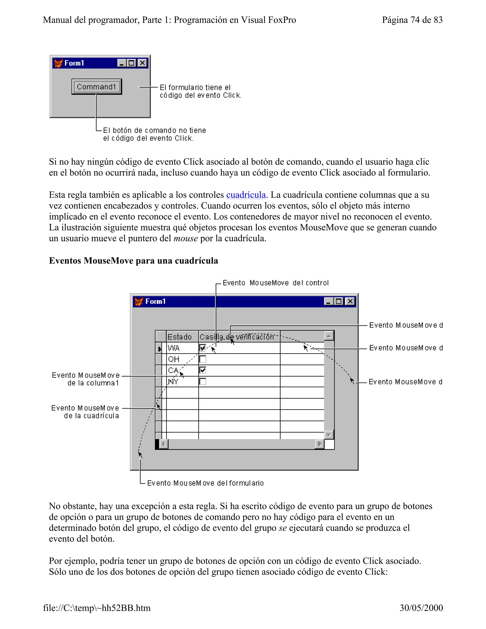 Manual del programador, Parte 1: Programación en Visual FoxPro                         Página 74 de 83




 Si no hay ningún código de evento Click asociado al botón de comando, cuando el usuario haga clic
 en el botón no ocurrirá nada, incluso cuando haya un código de evento Click asociado al formulario.

 Esta regla también es aplicable a los controles cuadrícula. La cuadrícula contiene columnas que a su
 vez contienen encabezados y controles. Cuando ocurren los eventos, sólo el objeto más interno
 implicado en el evento reconoce el evento. Los contenedores de mayor nivel no reconocen el evento.
 La ilustración siguiente muestra qué objetos procesan los eventos MouseMove que se generan cuando
 un usuario mueve el puntero del mouse por la cuadrícula.

 Eventos MouseMove para una cuadrícula




 No obstante, hay una excepción a esta regla. Si ha escrito código de evento para un grupo de botones
 de opción o para un grupo de botones de comando pero no hay código para el evento en un
 determinado botón del grupo, el código de evento del grupo se ejecutará cuando se produzca el
 evento del botón.

 Por ejemplo, podría tener un grupo de botones de opción con un código de evento Click asociado.
 Sólo uno de los dos botones de opción del grupo tienen asociado código de evento Click:


file://C:temp~hh52BB.htm                                                                  30/05/2000
 