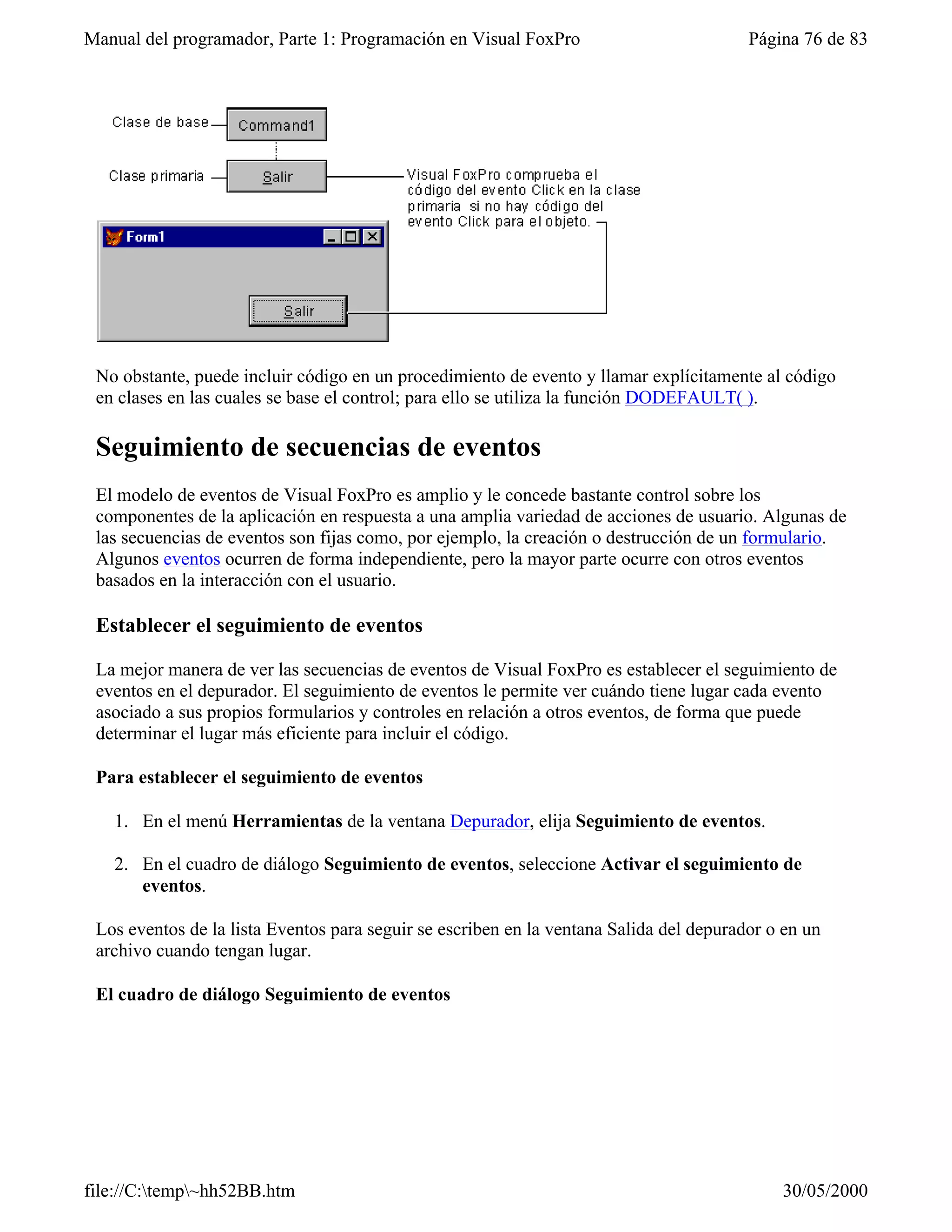 Manual del programador, Parte 1: Programación en Visual FoxPro                           Página 76 de 83




 No obstante, puede incluir código en un procedimiento de evento y llamar explícitamente al código
 en clases en las cuales se base el control; para ello se utiliza la función DODEFAULT( ).

 Seguimiento de secuencias de eventos
 El modelo de eventos de Visual FoxPro es amplio y le concede bastante control sobre los
 componentes de la aplicación en respuesta a una amplia variedad de acciones de usuario. Algunas de
 las secuencias de eventos son fijas como, por ejemplo, la creación o destrucción de un formulario.
 Algunos eventos ocurren de forma independiente, pero la mayor parte ocurre con otros eventos
 basados en la interacción con el usuario.

 Establecer el seguimiento de eventos

 La mejor manera de ver las secuencias de eventos de Visual FoxPro es establecer el seguimiento de
 eventos en el depurador. El seguimiento de eventos le permite ver cuándo tiene lugar cada evento
 asociado a sus propios formularios y controles en relación a otros eventos, de forma que puede
 determinar el lugar más eficiente para incluir el código.

 Para establecer el seguimiento de eventos

   1. En el menú Herramientas de la ventana Depurador, elija Seguimiento de eventos.

   2. En el cuadro de diálogo Seguimiento de eventos, seleccione Activar el seguimiento de
      eventos.

 Los eventos de la lista Eventos para seguir se escriben en la ventana Salida del depurador o en un
 archivo cuando tengan lugar.

 El cuadro de diálogo Seguimiento de eventos




file://C:temp~hh52BB.htm                                                                   30/05/2000
 