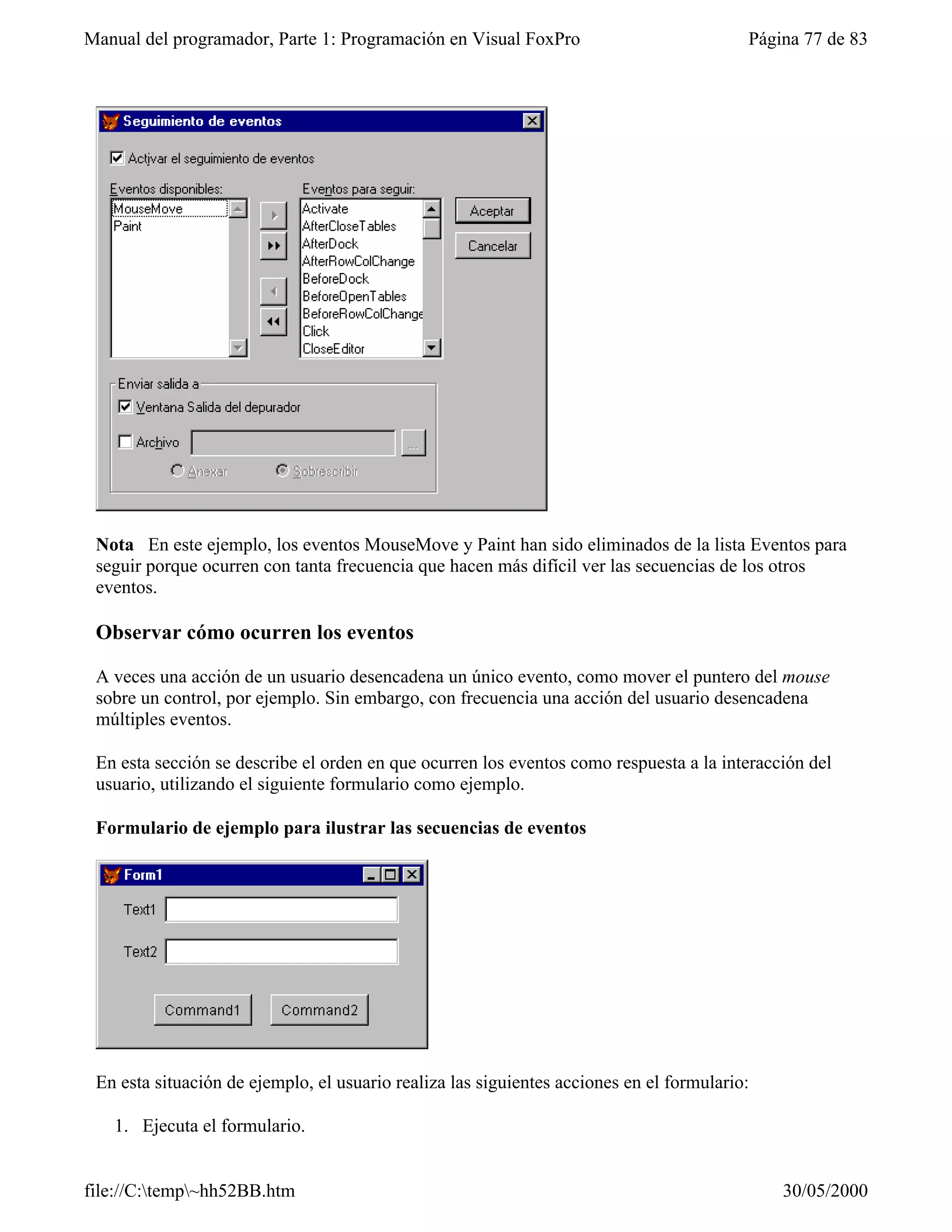 Manual del programador, Parte 1: Programación en Visual FoxPro                            Página 77 de 83




 Nota En este ejemplo, los eventos MouseMove y Paint han sido eliminados de la lista Eventos para
 seguir porque ocurren con tanta frecuencia que hacen más difícil ver las secuencias de los otros
 eventos.

 Observar cómo ocurren los eventos

 A veces una acción de un usuario desencadena un único evento, como mover el puntero del mouse
 sobre un control, por ejemplo. Sin embargo, con frecuencia una acción del usuario desencadena
 múltiples eventos.

 En esta sección se describe el orden en que ocurren los eventos como respuesta a la interacción del
 usuario, utilizando el siguiente formulario como ejemplo.

 Formulario de ejemplo para ilustrar las secuencias de eventos




 En esta situación de ejemplo, el usuario realiza las siguientes acciones en el formulario:

   1. Ejecuta el formulario.


file://C:temp~hh52BB.htm                                                                    30/05/2000
 