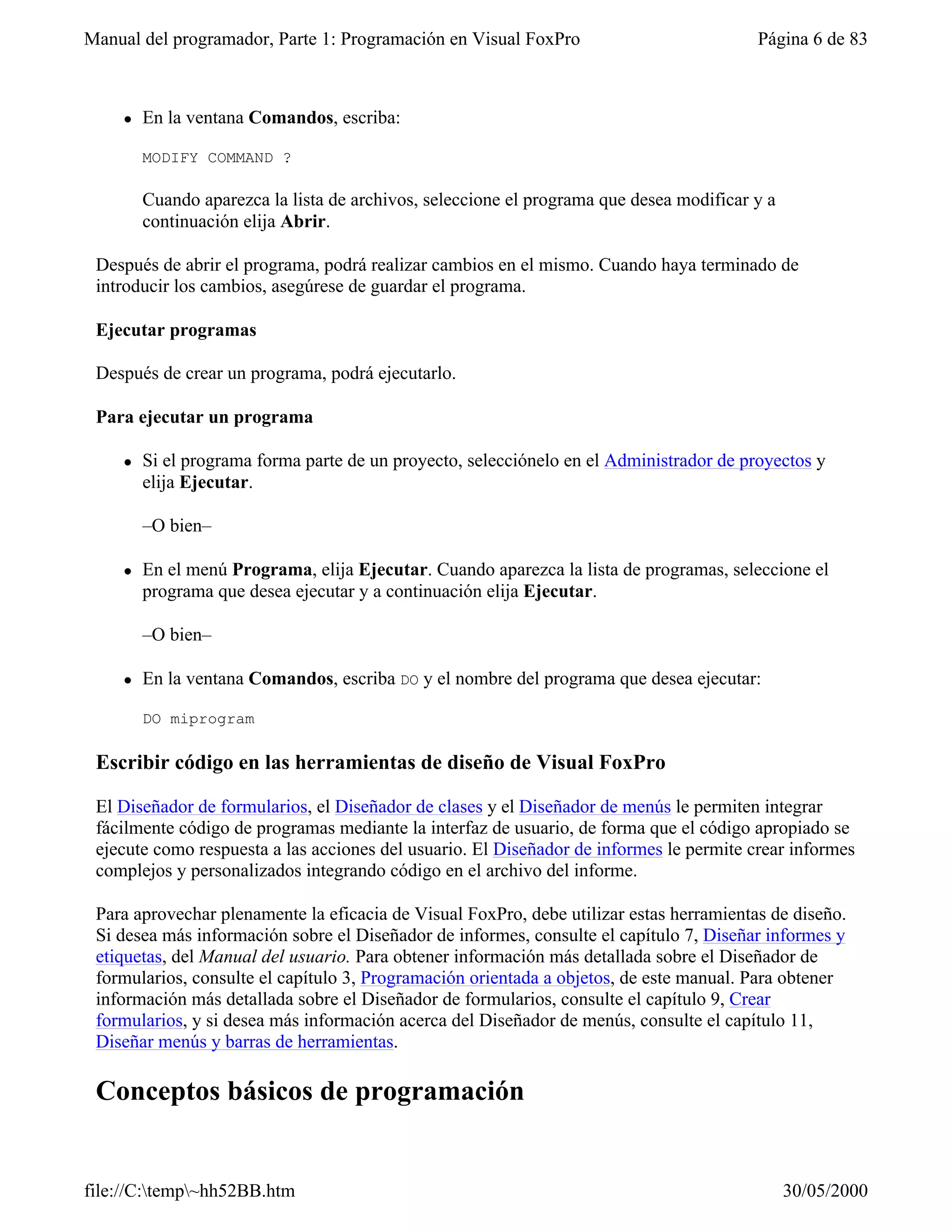 Manual del programador, Parte 1: Programación en Visual FoxPro                           Página 6 de 83



    l   En la ventana Comandos, escriba:

        MODIFY COMMAND ?

        Cuando aparezca la lista de archivos, seleccione el programa que desea modificar y a
        continuación elija Abrir.

 Después de abrir el programa, podrá realizar cambios en el mismo. Cuando haya terminado de
 introducir los cambios, asegúrese de guardar el programa.

 Ejecutar programas

 Después de crear un programa, podrá ejecutarlo.

 Para ejecutar un programa

    l   Si el programa forma parte de un proyecto, selecciónelo en el Administrador de proyectos y
        elija Ejecutar.

        –O bien–

    l   En el menú Programa, elija Ejecutar. Cuando aparezca la lista de programas, seleccione el
        programa que desea ejecutar y a continuación elija Ejecutar.

        –O bien–

    l   En la ventana Comandos, escriba DO y el nombre del programa que desea ejecutar:

        DO miprogram

 Escribir código en las herramientas de diseño de Visual FoxPro

 El Diseñador de formularios, el Diseñador de clases y el Diseñador de menús le permiten integrar
 fácilmente código de programas mediante la interfaz de usuario, de forma que el código apropiado se
 ejecute como respuesta a las acciones del usuario. El Diseñador de informes le permite crear informes
 complejos y personalizados integrando código en el archivo del informe.

 Para aprovechar plenamente la eficacia de Visual FoxPro, debe utilizar estas herramientas de diseño.
 Si desea más información sobre el Diseñador de informes, consulte el capítulo 7, Diseñar informes y
 etiquetas, del Manual del usuario. Para obtener información más detallada sobre el Diseñador de
 formularios, consulte el capítulo 3, Programación orientada a objetos, de este manual. Para obtener
 información más detallada sobre el Diseñador de formularios, consulte el capítulo 9, Crear
 formularios, y si desea más información acerca del Diseñador de menús, consulte el capítulo 11,
 Diseñar menús y barras de herramientas.

 Conceptos básicos de programación


file://C:temp~hh52BB.htm                                                                     30/05/2000
 