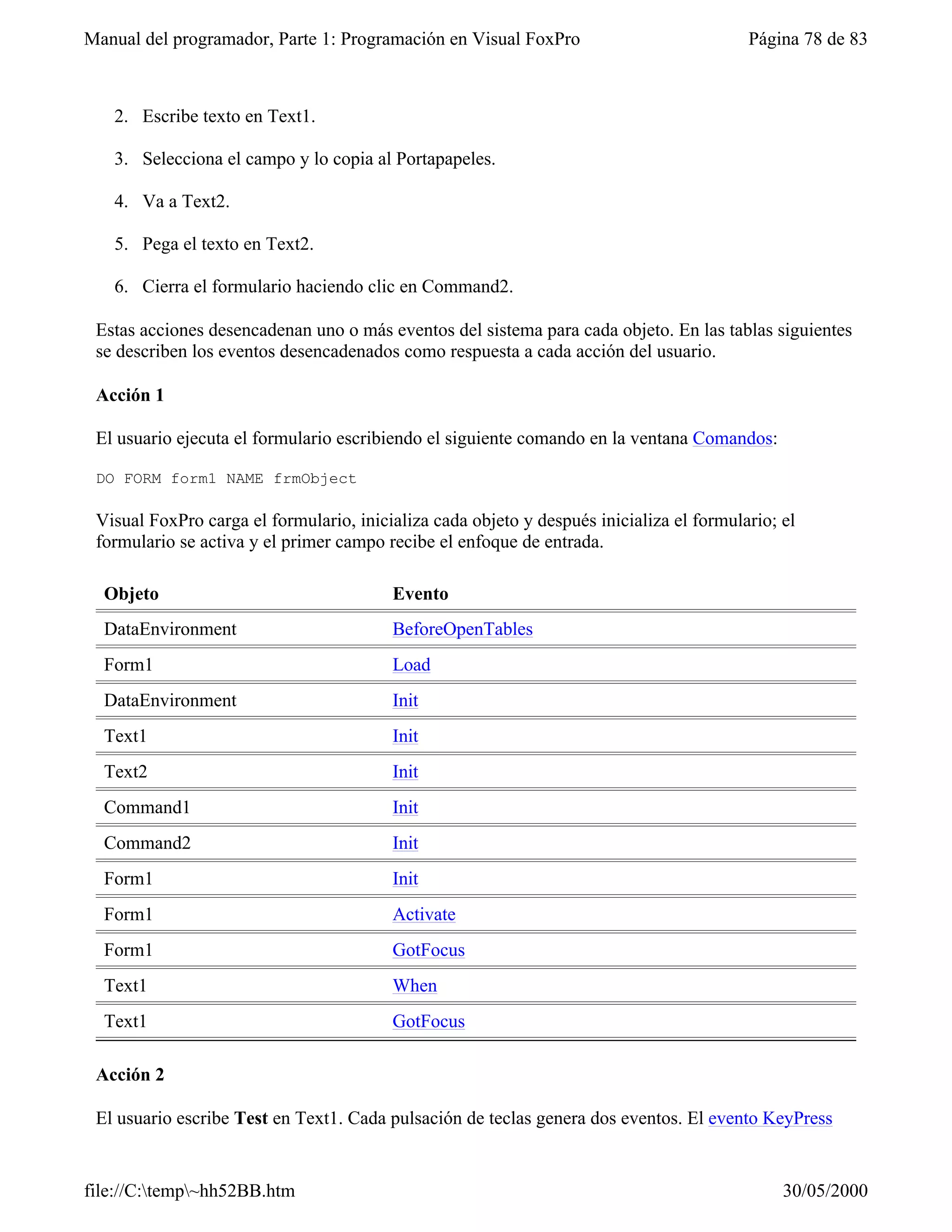 Manual del programador, Parte 1: Programación en Visual FoxPro                            Página 78 de 83



   2. Escribe texto en Text1.

   3. Selecciona el campo y lo copia al Portapapeles.

   4. Va a Text2.

   5. Pega el texto en Text2.

   6. Cierra el formulario haciendo clic en Command2.

 Estas acciones desencadenan uno o más eventos del sistema para cada objeto. En las tablas siguientes
 se describen los eventos desencadenados como respuesta a cada acción del usuario.

 Acción 1

 El usuario ejecuta el formulario escribiendo el siguiente comando en la ventana Comandos:

 DO FORM form1 NAME frmObject

 Visual FoxPro carga el formulario, inicializa cada objeto y después inicializa el formulario; el
 formulario se activa y el primer campo recibe el enfoque de entrada.

  Objeto                                 Evento
  DataEnvironment                        BeforeOpenTables
  Form1                                  Load
  DataEnvironment                        Init
  Text1                                  Init
  Text2                                  Init
  Command1                               Init
  Command2                               Init
  Form1                                  Init
  Form1                                  Activate
  Form1                                  GotFocus
  Text1                                  When
  Text1                                  GotFocus

 Acción 2

 El usuario escribe Test en Text1. Cada pulsación de teclas genera dos eventos. El evento KeyPress


file://C:temp~hh52BB.htm                                                                     30/05/2000
 