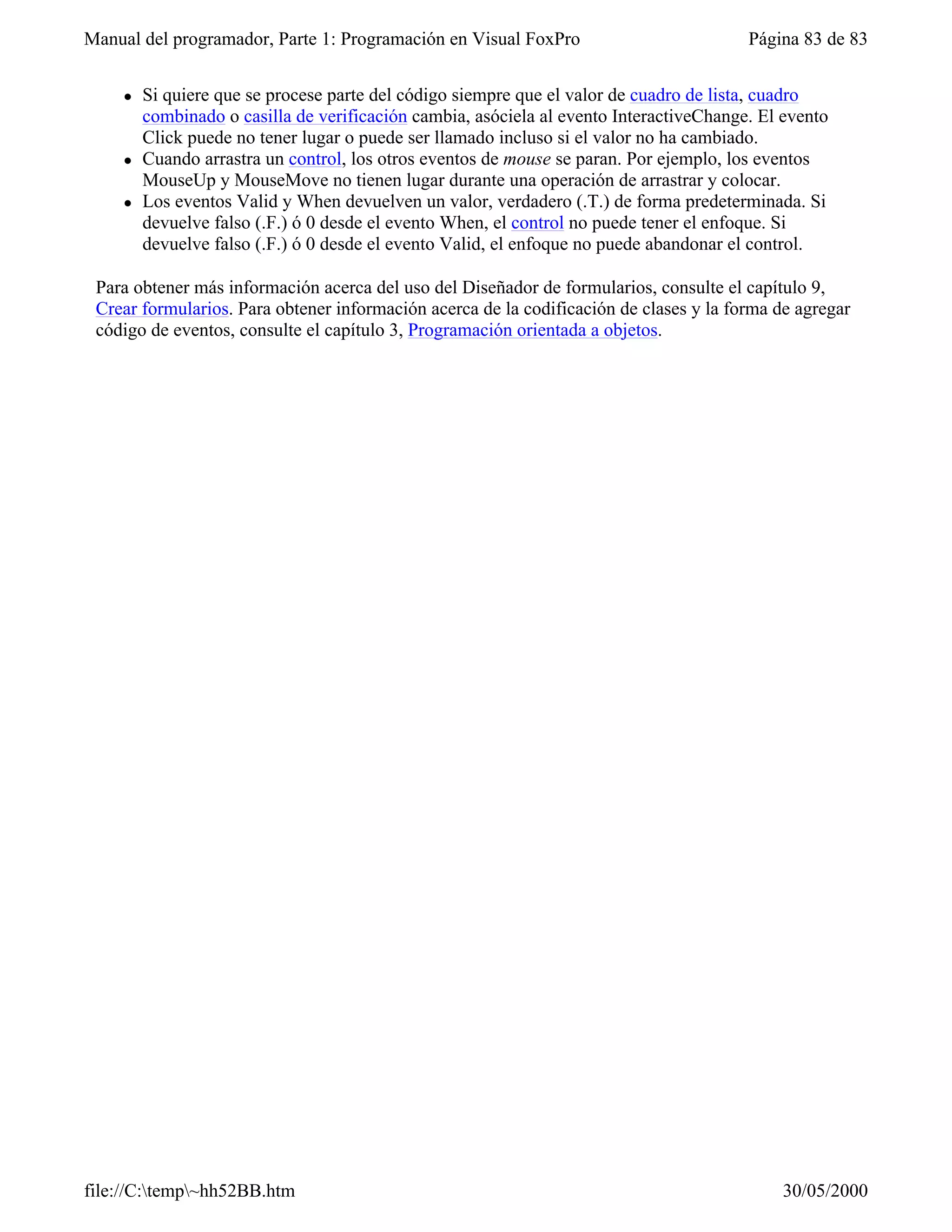 Manual del programador, Parte 1: Programación en Visual FoxPro                          Página 83 de 83


    l   Si quiere que se procese parte del código siempre que el valor de cuadro de lista, cuadro
        combinado o casilla de verificación cambia, asóciela al evento InteractiveChange. El evento
        Click puede no tener lugar o puede ser llamado incluso si el valor no ha cambiado.
    l   Cuando arrastra un control, los otros eventos de mouse se paran. Por ejemplo, los eventos
        MouseUp y MouseMove no tienen lugar durante una operación de arrastrar y colocar.
    l   Los eventos Valid y When devuelven un valor, verdadero (.T.) de forma predeterminada. Si
        devuelve falso (.F.) ó 0 desde el evento When, el control no puede tener el enfoque. Si
        devuelve falso (.F.) ó 0 desde el evento Valid, el enfoque no puede abandonar el control.

 Para obtener más información acerca del uso del Diseñador de formularios, consulte el capítulo 9,
 Crear formularios. Para obtener información acerca de la codificación de clases y la forma de agregar
 código de eventos, consulte el capítulo 3, Programación orientada a objetos.




file://C:temp~hh52BB.htm                                                                  30/05/2000
 