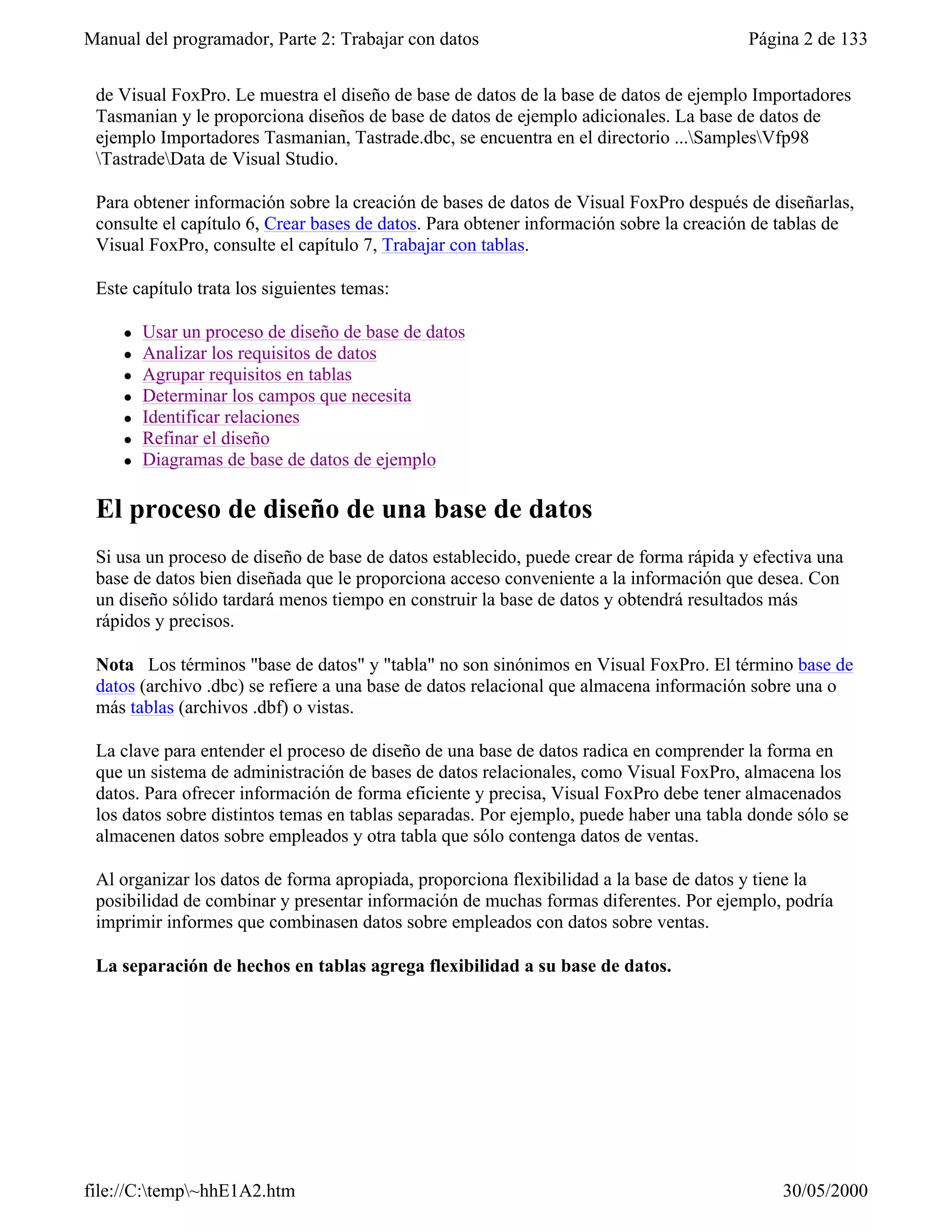 Manual del programador, Parte 2: Trabajar con datos                                     Página 2 de 133


 de Visual FoxPro. Le muestra el diseño de base de datos de la base de datos de ejemplo Importadores
 Tasmanian y le proporciona diseños de base de datos de ejemplo adicionales. La base de datos de
 ejemplo Importadores Tasmanian, Tastrade.dbc, se encuentra en el directorio ...SamplesVfp98
 TastradeData de Visual Studio.

 Para obtener información sobre la creación de bases de datos de Visual FoxPro después de diseñarlas,
 consulte el capítulo 6, Crear bases de datos. Para obtener información sobre la creación de tablas de
 Visual FoxPro, consulte el capítulo 7, Trabajar con tablas.

 Este capítulo trata los siguientes temas:

     l   Usar un proceso de diseño de base de datos
     l   Analizar los requisitos de datos
     l   Agrupar requisitos en tablas
     l   Determinar los campos que necesita
     l   Identificar relaciones
     l   Refinar el diseño
     l   Diagramas de base de datos de ejemplo

 El proceso de diseño de una base de datos
 Si usa un proceso de diseño de base de datos establecido, puede crear de forma rápida y efectiva una
 base de datos bien diseñada que le proporciona acceso conveniente a la información que desea. Con
 un diseño sólido tardará menos tiempo en construir la base de datos y obtendrá resultados más
 rápidos y precisos.

 Nota Los términos "base de datos" y "tabla" no son sinónimos en Visual FoxPro. El término base de
 datos (archivo .dbc) se refiere a una base de datos relacional que almacena información sobre una o
 más tablas (archivos .dbf) o vistas.

 La clave para entender el proceso de diseño de una base de datos radica en comprender la forma en
 que un sistema de administración de bases de datos relacionales, como Visual FoxPro, almacena los
 datos. Para ofrecer información de forma eficiente y precisa, Visual FoxPro debe tener almacenados
 los datos sobre distintos temas en tablas separadas. Por ejemplo, puede haber una tabla donde sólo se
 almacenen datos sobre empleados y otra tabla que sólo contenga datos de ventas.

 Al organizar los datos de forma apropiada, proporciona flexibilidad a la base de datos y tiene la
 posibilidad de combinar y presentar información de muchas formas diferentes. Por ejemplo, podría
 imprimir informes que combinasen datos sobre empleados con datos sobre ventas.

 La separación de hechos en tablas agrega flexibilidad a su base de datos.




file://C:temp~hhE1A2.htm                                                                   30/05/2000
 