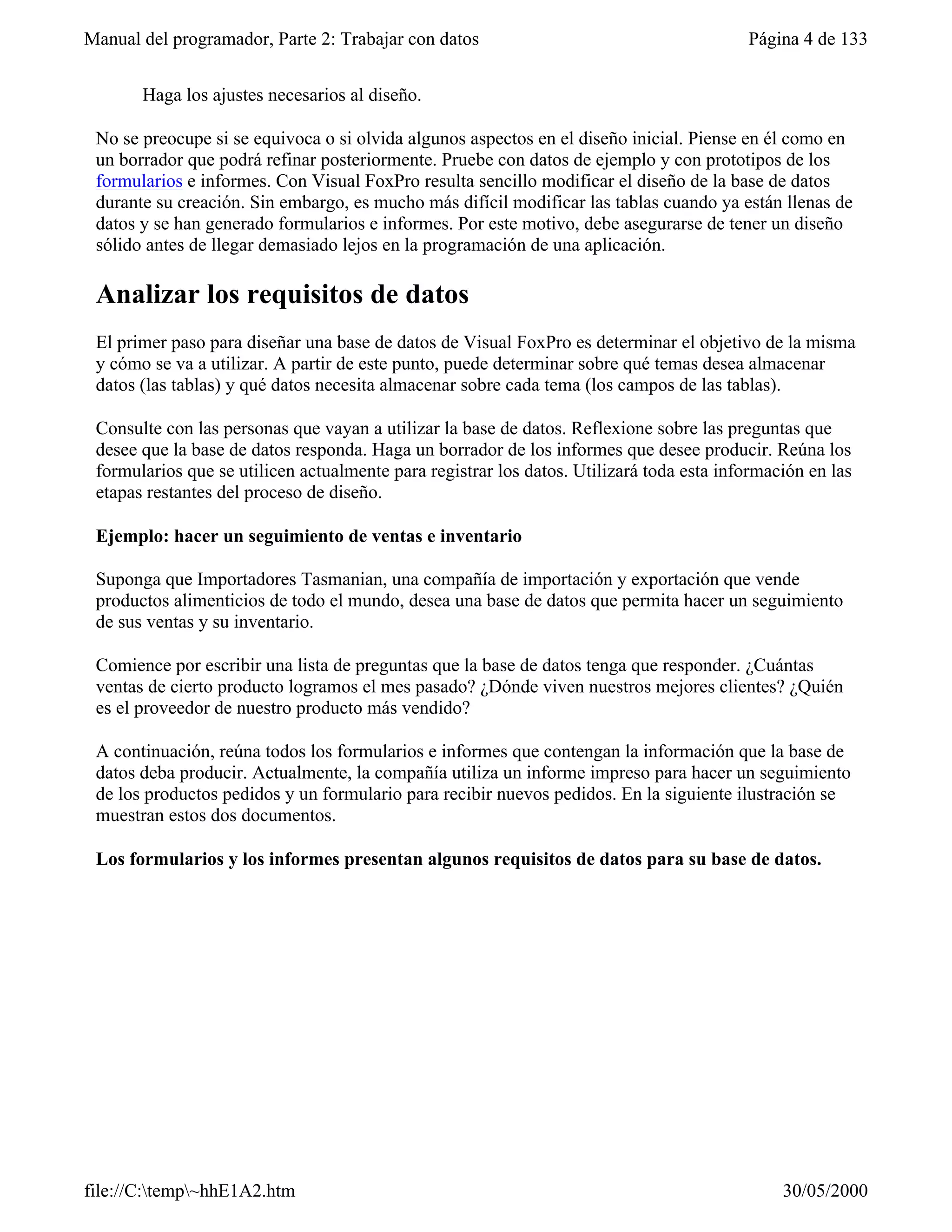 Manual del programador, Parte 2: Trabajar con datos                                       Página 4 de 133


       Haga los ajustes necesarios al diseño.

 No se preocupe si se equivoca o si olvida algunos aspectos en el diseño inicial. Piense en él como en
 un borrador que podrá refinar posteriormente. Pruebe con datos de ejemplo y con prototipos de los
 formularios e informes. Con Visual FoxPro resulta sencillo modificar el diseño de la base de datos
 durante su creación. Sin embargo, es mucho más difícil modificar las tablas cuando ya están llenas de
 datos y se han generado formularios e informes. Por este motivo, debe asegurarse de tener un diseño
 sólido antes de llegar demasiado lejos en la programación de una aplicación.

 Analizar los requisitos de datos
 El primer paso para diseñar una base de datos de Visual FoxPro es determinar el objetivo de la misma
 y cómo se va a utilizar. A partir de este punto, puede determinar sobre qué temas desea almacenar
 datos (las tablas) y qué datos necesita almacenar sobre cada tema (los campos de las tablas).

 Consulte con las personas que vayan a utilizar la base de datos. Reflexione sobre las preguntas que
 desee que la base de datos responda. Haga un borrador de los informes que desee producir. Reúna los
 formularios que se utilicen actualmente para registrar los datos. Utilizará toda esta información en las
 etapas restantes del proceso de diseño.

 Ejemplo: hacer un seguimiento de ventas e inventario

 Suponga que Importadores Tasmanian, una compañía de importación y exportación que vende
 productos alimenticios de todo el mundo, desea una base de datos que permita hacer un seguimiento
 de sus ventas y su inventario.

 Comience por escribir una lista de preguntas que la base de datos tenga que responder. ¿Cuántas
 ventas de cierto producto logramos el mes pasado? ¿Dónde viven nuestros mejores clientes? ¿Quién
 es el proveedor de nuestro producto más vendido?

 A continuación, reúna todos los formularios e informes que contengan la información que la base de
 datos deba producir. Actualmente, la compañía utiliza un informe impreso para hacer un seguimiento
 de los productos pedidos y un formulario para recibir nuevos pedidos. En la siguiente ilustración se
 muestran estos dos documentos.

 Los formularios y los informes presentan algunos requisitos de datos para su base de datos.




file://C:temp~hhE1A2.htm                                                                     30/05/2000
 