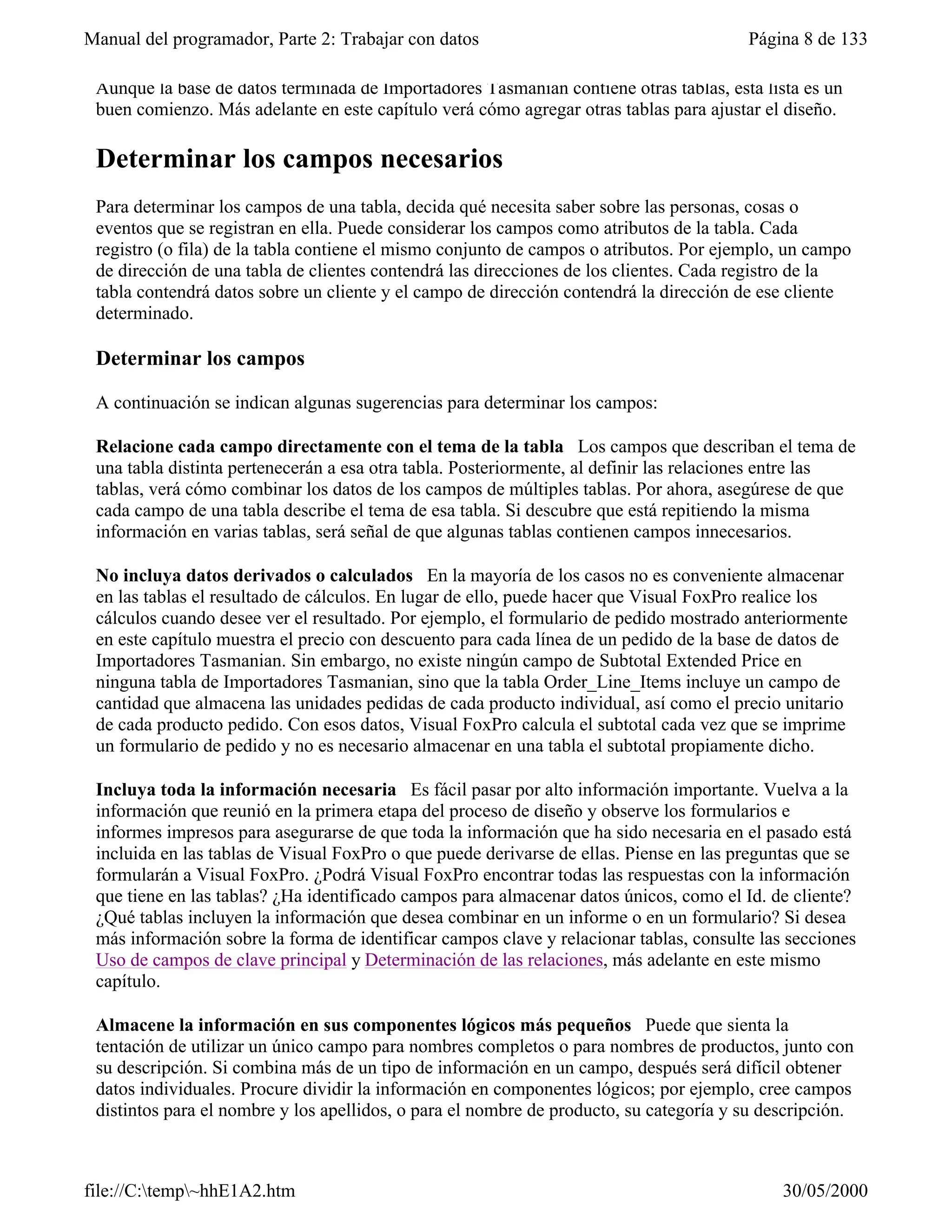 Manual del programador, Parte 2: Trabajar con datos                                     Página 8 de 133

 Aunque la base de datos terminada de Importadores Tasmanian contiene otras tablas, esta lista es un
 buen comienzo. Más adelante en este capítulo verá cómo agregar otras tablas para ajustar el diseño.

 Determinar los campos necesarios
 Para determinar los campos de una tabla, decida qué necesita saber sobre las personas, cosas o
 eventos que se registran en ella. Puede considerar los campos como atributos de la tabla. Cada
 registro (o fila) de la tabla contiene el mismo conjunto de campos o atributos. Por ejemplo, un campo
 de dirección de una tabla de clientes contendrá las direcciones de los clientes. Cada registro de la
 tabla contendrá datos sobre un cliente y el campo de dirección contendrá la dirección de ese cliente
 determinado.

 Determinar los campos

 A continuación se indican algunas sugerencias para determinar los campos:

 Relacione cada campo directamente con el tema de la tabla Los campos que describan el tema de
 una tabla distinta pertenecerán a esa otra tabla. Posteriormente, al definir las relaciones entre las
 tablas, verá cómo combinar los datos de los campos de múltiples tablas. Por ahora, asegúrese de que
 cada campo de una tabla describe el tema de esa tabla. Si descubre que está repitiendo la misma
 información en varias tablas, será señal de que algunas tablas contienen campos innecesarios.

 No incluya datos derivados o calculados En la mayoría de los casos no es conveniente almacenar
 en las tablas el resultado de cálculos. En lugar de ello, puede hacer que Visual FoxPro realice los
 cálculos cuando desee ver el resultado. Por ejemplo, el formulario de pedido mostrado anteriormente
 en este capítulo muestra el precio con descuento para cada línea de un pedido de la base de datos de
 Importadores Tasmanian. Sin embargo, no existe ningún campo de Subtotal Extended Price en
 ninguna tabla de Importadores Tasmanian, sino que la tabla Order_Line_Items incluye un campo de
 cantidad que almacena las unidades pedidas de cada producto individual, así como el precio unitario
 de cada producto pedido. Con esos datos, Visual FoxPro calcula el subtotal cada vez que se imprime
 un formulario de pedido y no es necesario almacenar en una tabla el subtotal propiamente dicho.

 Incluya toda la información necesaria Es fácil pasar por alto información importante. Vuelva a la
 información que reunió en la primera etapa del proceso de diseño y observe los formularios e
 informes impresos para asegurarse de que toda la información que ha sido necesaria en el pasado está
 incluida en las tablas de Visual FoxPro o que puede derivarse de ellas. Piense en las preguntas que se
 formularán a Visual FoxPro. ¿Podrá Visual FoxPro encontrar todas las respuestas con la información
 que tiene en las tablas? ¿Ha identificado campos para almacenar datos únicos, como el Id. de cliente?
 ¿Qué tablas incluyen la información que desea combinar en un informe o en un formulario? Si desea
 más información sobre la forma de identificar campos clave y relacionar tablas, consulte las secciones
 Uso de campos de clave principal y Determinación de las relaciones, más adelante en este mismo
 capítulo.

 Almacene la información en sus componentes lógicos más pequeños Puede que sienta la
 tentación de utilizar un único campo para nombres completos o para nombres de productos, junto con
 su descripción. Si combina más de un tipo de información en un campo, después será difícil obtener
 datos individuales. Procure dividir la información en componentes lógicos; por ejemplo, cree campos
 distintos para el nombre y los apellidos, o para el nombre de producto, su categoría y su descripción.



file://C:temp~hhE1A2.htm                                                                   30/05/2000
 