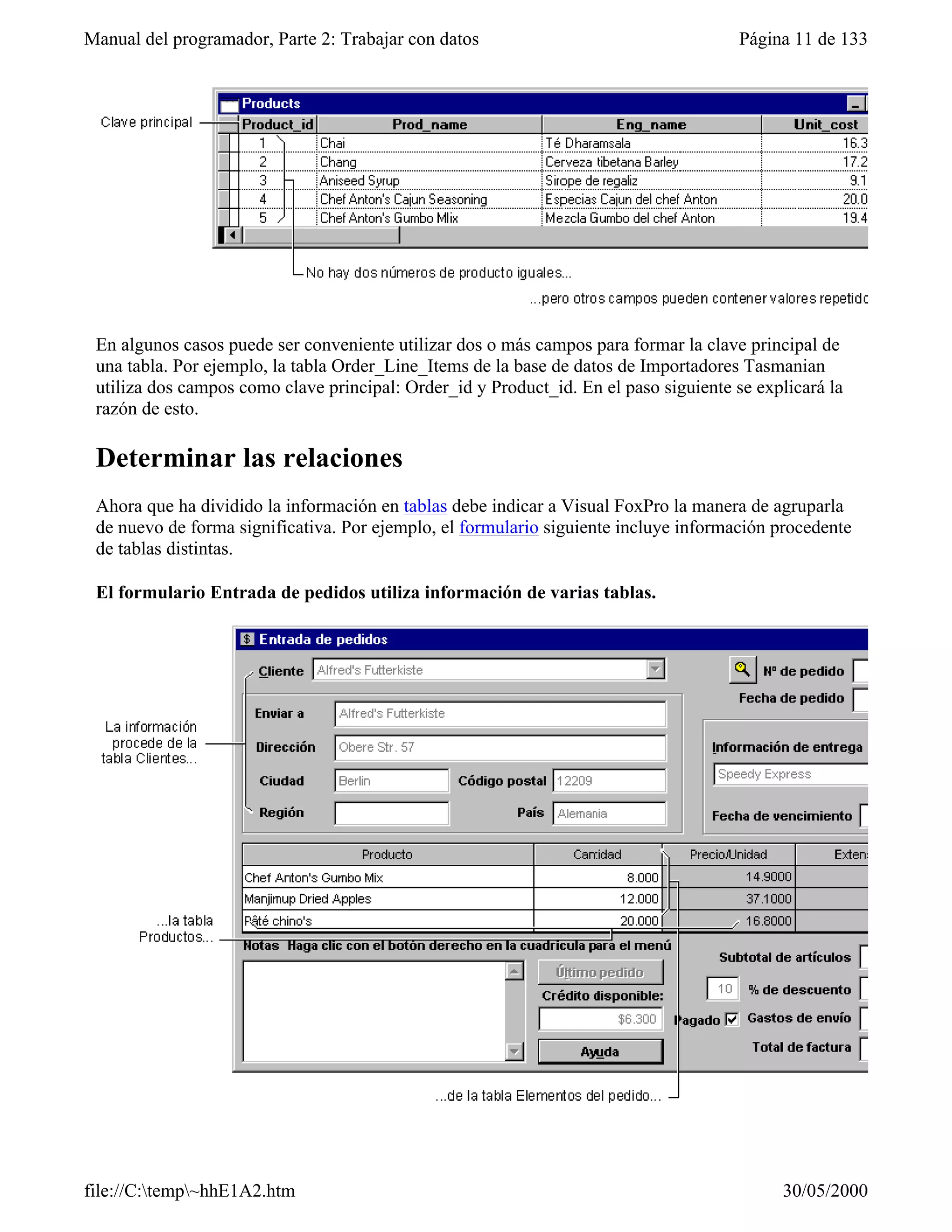 Manual del programador, Parte 2: Trabajar con datos                                    Página 11 de 133




 En algunos casos puede ser conveniente utilizar dos o más campos para formar la clave principal de
 una tabla. Por ejemplo, la tabla Order_Line_Items de la base de datos de Importadores Tasmanian
 utiliza dos campos como clave principal: Order_id y Product_id. En el paso siguiente se explicará la
 razón de esto.

 Determinar las relaciones
 Ahora que ha dividido la información en tablas debe indicar a Visual FoxPro la manera de agruparla
 de nuevo de forma significativa. Por ejemplo, el formulario siguiente incluye información procedente
 de tablas distintas.

 El formulario Entrada de pedidos utiliza información de varias tablas.




file://C:temp~hhE1A2.htm                                                                  30/05/2000
 