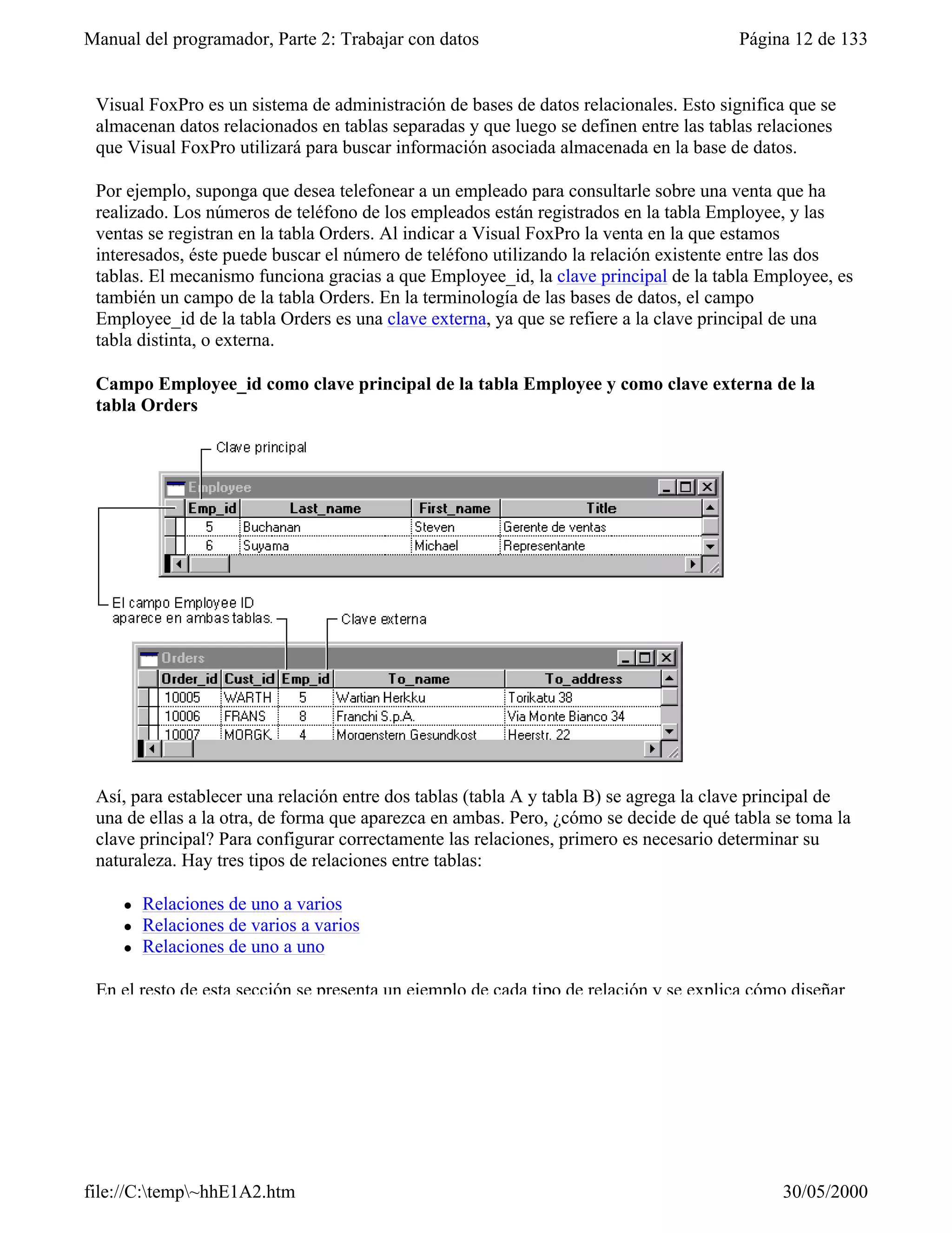 Manual del programador, Parte 2: Trabajar con datos                                    Página 12 de 133


 Visual FoxPro es un sistema de administración de bases de datos relacionales. Esto significa que se
 almacenan datos relacionados en tablas separadas y que luego se definen entre las tablas relaciones
 que Visual FoxPro utilizará para buscar información asociada almacenada en la base de datos.

 Por ejemplo, suponga que desea telefonear a un empleado para consultarle sobre una venta que ha
 realizado. Los números de teléfono de los empleados están registrados en la tabla Employee, y las
 ventas se registran en la tabla Orders. Al indicar a Visual FoxPro la venta en la que estamos
 interesados, éste puede buscar el número de teléfono utilizando la relación existente entre las dos
 tablas. El mecanismo funciona gracias a que Employee_id, la clave principal de la tabla Employee, es
 también un campo de la tabla Orders. En la terminología de las bases de datos, el campo
 Employee_id de la tabla Orders es una clave externa, ya que se refiere a la clave principal de una
 tabla distinta, o externa.

 Campo Employee_id como clave principal de la tabla Employee y como clave externa de la
 tabla Orders




 Así, para establecer una relación entre dos tablas (tabla A y tabla B) se agrega la clave principal de
 una de ellas a la otra, de forma que aparezca en ambas. Pero, ¿cómo se decide de qué tabla se toma la
 clave principal? Para configurar correctamente las relaciones, primero es necesario determinar su
 naturaleza. Hay tres tipos de relaciones entre tablas:

     l   Relaciones de uno a varios
     l   Relaciones de varios a varios
     l   Relaciones de uno a uno

 En el resto de esta sección se presenta un ejemplo de cada tipo de relación y se explica cómo diseñar




file://C:temp~hhE1A2.htm                                                                   30/05/2000
 