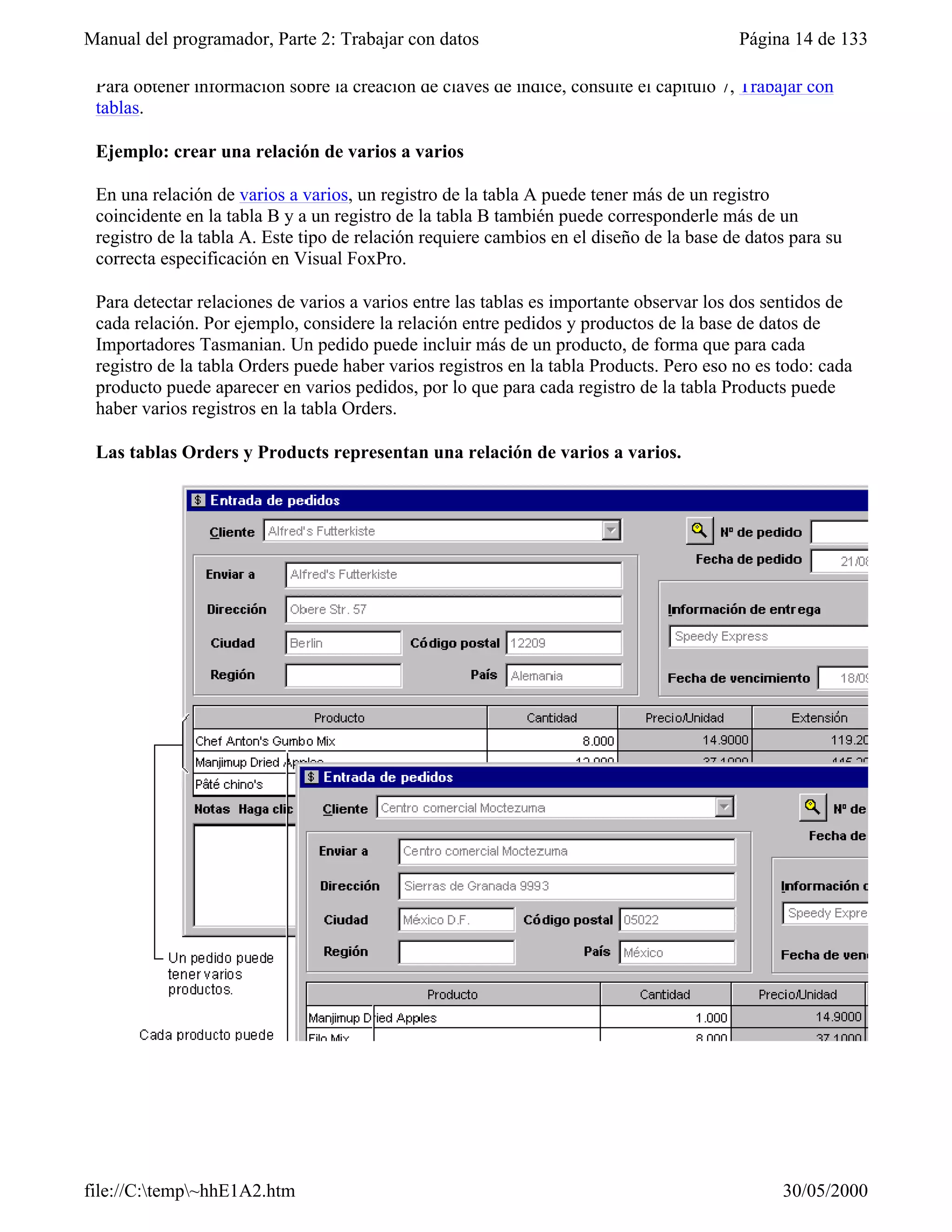 Manual del programador, Parte 2: Trabajar con datos                                      Página 14 de 133

 Para obtener información sobre la creación de claves de índice, consulte el capítulo 7, Trabajar con
 tablas.

 Ejemplo: crear una relación de varios a varios

 En una relación de varios a varios, un registro de la tabla A puede tener más de un registro
 coincidente en la tabla B y a un registro de la tabla B también puede corresponderle más de un
 registro de la tabla A. Este tipo de relación requiere cambios en el diseño de la base de datos para su
 correcta especificación en Visual FoxPro.

 Para detectar relaciones de varios a varios entre las tablas es importante observar los dos sentidos de
 cada relación. Por ejemplo, considere la relación entre pedidos y productos de la base de datos de
 Importadores Tasmanian. Un pedido puede incluir más de un producto, de forma que para cada
 registro de la tabla Orders puede haber varios registros en la tabla Products. Pero eso no es todo: cada
 producto puede aparecer en varios pedidos, por lo que para cada registro de la tabla Products puede
 haber varios registros en la tabla Orders.

 Las tablas Orders y Products representan una relación de varios a varios.




file://C:temp~hhE1A2.htm                                                                     30/05/2000
 