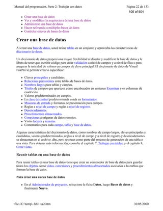 Manual del programador, Parte 2: Trabajar con datos Página 22 de 133
file://C:temp~hhE1A2.htm 30/05/2000
l Crear una base de datos
l Ver y modificar la arquitectura de una base de datos
l Administrar una base de datos
l Hacer referencia a múltiples bases de datos
l Controlar errores de bases de datos
Crear una base de datos
Al crear una base de datos, usted reúne tablas en un conjunto y aprovecha las características de
diccionario de datos.
Un diccionario de datos proporciona mayor flexibilidad al diseñar y modificar la base de datos y le
libera de tener que escribir código para crear validación a nivel de campos y a nivel de filas o para
asegurar la unicidad de valores en campos de clave principal. El diccionario de datos de Visual
FoxPro le permite crear o especificar:
l Claves principales y candidatas.
l Relaciones persistentes entre tablas de bases de datos.
l Nombres largos para tablas y campos.
l Títulos de campos que aparecen como encabezados en ventanas Examinar y en columnas de
cuadrícula.
l Valores predeterminados en campos.
l La clase de control predeterminada usada en formularios.
l Máscaras de entrada y formatos de presentación para campos.
l Reglas a nivel de campo y reglas a nivel de registro.
l Desencadenantes.
l Procedimientos almacenados.
l Conexiones a orígenes de datos remotos.
l Vistas locales y remotas.
l Comentarios para cada campo, tabla y base de datos.
Algunas características del diccionario de datos, como nombres de campo largos, claves principales y
candidatas, valores predeterminados, reglas a nivel de campo y a nivel de registro y desencadenantes
se almacenan en el archivo .dbc, pero se crean como parte del proceso de generación de una tabla o
una vista. Para obtener más información, consulte el capítulo 7, Trabajar con tablas, y el capítulo 8,
Crear vistas.
Reunir tablas en una base de datos
Para reunir tablas en una base de datos tiene que crear un contenedor de base de datos para guardar
todos los objetos como vistas, conexiones y procedimientos almacenados asociados a las tablas que
forman la base de datos.
Para crear una nueva base de datos
l En el Administrador de proyectos, seleccione la ficha Datos, luego Bases de datos y
finalmente Nuevo.
105 of 804
 