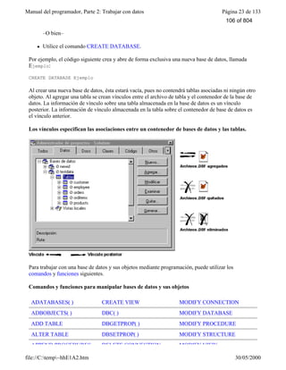 Manual del programador, Parte 2: Trabajar con datos Página 23 de 133
file://C:temp~hhE1A2.htm 30/05/2000
–O bien–
l Utilice el comando CREATE DATABASE.
Por ejemplo, el código siguiente crea y abre de forma exclusiva una nueva base de datos, llamada
Ejemplo:
CREATE DATABASE Ejemplo
Al crear una nueva base de datos, ésta estará vacía, pues no contendrá tablas asociadas ni ningún otro
objeto. Al agregar una tabla se crean vínculos entre el archivo de tabla y el contenedor de la base de
datos. La información de vínculo sobre una tabla almacenada en la base de datos es un vínculo
posterior. La información de vínculo almacenada en la tabla sobre el contenedor de base de datos es
el vínculo anterior.
Los vínculos especifican las asociaciones entre un contenedor de bases de datos y las tablas.
Para trabajar con una base de datos y sus objetos mediante programación, puede utilizar los
comandos y funciones siguientes.
Comandos y funciones para manipular bases de datos y sus objetos
ADATABASES( ) CREATE VIEW MODIFY CONNECTION
ADBOBJECTS( ) DBC( ) MODIFY DATABASE
ADD TABLE DBGETPROP( ) MODIFY PROCEDURE
ALTER TABLE DBSETPROP( ) MODIFY STRUCTURE
APPEND PROCEDURES DELETE CONNECTION MODIFY VIEW
106 of 804
 