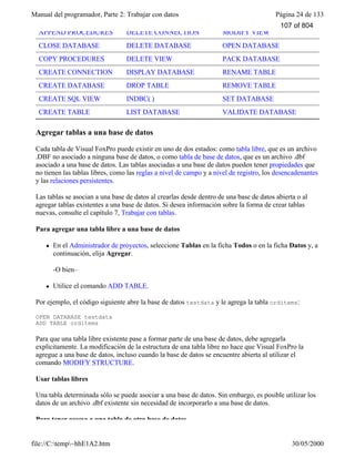 Manual del programador, Parte 2: Trabajar con datos Página 24 de 133
file://C:temp~hhE1A2.htm 30/05/2000
APPEND PROCEDURES DELETE CONNECTION MODIFY VIEW
CLOSE DATABASE DELETE DATABASE OPEN DATABASE
COPY PROCEDURES DELETE VIEW PACK DATABASE
CREATE CONNECTION DISPLAY DATABASE RENAME TABLE
CREATE DATABASE DROP TABLE REMOVE TABLE
CREATE SQL VIEW INDBC( ) SET DATABASE
CREATE TABLE LIST DATABASE VALIDATE DATABASE
Agregar tablas a una base de datos
Cada tabla de Visual FoxPro puede existir en uno de dos estados: como tabla libre, que es un archivo
.DBF no asociado a ninguna base de datos, o como tabla de base de datos, que es un archivo .dbf
asociado a una base de datos. Las tablas asociadas a una base de datos pueden tener propiedades que
no tienen las tablas libres, como las reglas a nivel de campo y a nivel de registro, los desencadenantes
y las relaciones persistentes.
Las tablas se asocian a una base de datos al crearlas desde dentro de una base de datos abierta o al
agregar tablas existentes a una base de datos. Si desea información sobre la forma de crear tablas
nuevas, consulte el capítulo 7, Trabajar con tablas.
Para agregar una tabla libre a una base de datos
l En el Administrador de proyectos, seleccione Tablas en la ficha Todos o en la ficha Datos y, a
continuación, elija Agregar.
-O bien–
l Utilice el comando ADD TABLE.
Por ejemplo, el código siguiente abre la base de datos testdata y le agrega la tabla orditems:
OPEN DATABASE testdata
ADD TABLE orditems
Para que una tabla libre existente pase a formar parte de una base de datos, debe agregarla
explícitamente. La modificación de la estructura de una tabla libre no hace que Visual FoxPro la
agregue a una base de datos, incluso cuando la base de datos se encuentre abierta al utilizar el
comando MODIFY STRUCTURE.
Usar tablas libres
Una tabla determinada sólo se puede asociar a una base de datos. Sin embargo, es posible utilizar los
datos de un archivo .dbf existente sin necesidad de incorporarlo a una base de datos.
Para tener acceso a una tabla de otra base de datos
107 of 804
 