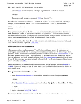 Manual del programador, Parte 2: Trabajar con datos Página 25 de 133
file://C:temp~hhE1A2.htm 30/05/2000
Para tener acceso a una tabla de otra base de datos
l Cree una vista en la base de datos actual que haga referencia a la tabla en cuestión.
-O bien–
l Tenga acceso a la tabla con el comando USE y el símbolo “!”.
El símbolo “!” permite hacer referencia a una tabla de una base de datos distinta de la actual. Por
ejemplo, si desea examinar la tabla orditems de la base de datos testdata, puede escribir:
USE testdata!orditems
BROWSE
En el ejemplo anterior, la base de datos testdata se abre automáticamente al utilizar el comando
USE, pero Visual FoxPro no la establece como base de datos actual. Las bases de datos abiertas
automáticamente como en el ejemplo anterior se cierran también automáticamente al cerrar la tabla, a
menos que se abra explícitamente la base de datos antes de cerrar la tabla.
Si desea información sobre el uso de una vista para tener acceso a información externa a la base de
datos actual, consulte el capítulo 8, Crear vistas.
Quitar una tabla de una base de datos
Al agregar una tabla a una base de datos, Visual FoxPro modifica el registro de encabezado del
archivo para documentar la ruta de acceso y el nombre de archivo de la base de datos a la que ahora
pertenece la tabla. Esta información de ruta y nombre de archivo se denomina vínculo anterior, ya que
vincula la tabla a la base de datos a la que pertenece. El proceso de quitar una tabla de una base de
datos no solamente suprime la tabla y la información de diccionario de datos asociada del archivo de
la base de datos, sino que también actualiza la información de vínculo anterior para reflejar el nuevo
estado de la tabla como libre.
Para quitar una tabla de una base de datos puede utilizar la interfaz o bien el comando REMOVE
TABLE. Al quitar la tabla de la base de datos, puede elegir también eliminar físicamente del disco el
archivo de la tabla.
Para quitar una tabla de una base de datos
l En el Administrador de proyectos, seleccione el nombre de la tabla y luego elija Quitar.
-O bien–
l En el Diseñador de bases de datos, seleccione la tabla y elija Quitar en el menú Base de datos.
–O bien–
l Utilice el comando REMOVE TABLE.
Por ejemplo, el código siguiente abre la base de datos testdata y quita la tabla orditems:
108 of 804
 