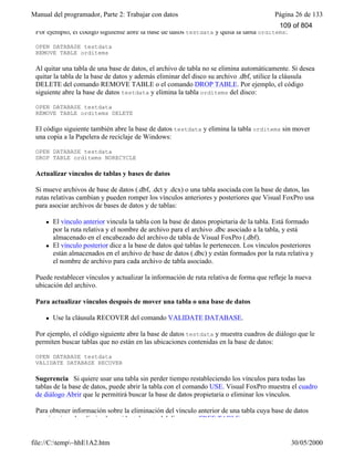 Manual del programador, Parte 2: Trabajar con datos Página 26 de 133
file://C:temp~hhE1A2.htm 30/05/2000
Por ejemplo, el código siguiente abre la base de datos testdata y quita la tabla orditems:
OPEN DATABASE testdata
REMOVE TABLE orditems
Al quitar una tabla de una base de datos, el archivo de tabla no se elimina automáticamente. Si desea
quitar la tabla de la base de datos y además eliminar del disco su archivo .dbf, utilice la cláusula
DELETE del comando REMOVE TABLE o el comando DROP TABLE. Por ejemplo, el código
siguiente abre la base de datos testdata y elimina la tabla orditems del disco:
OPEN DATABASE testdata
REMOVE TABLE orditems DELETE
El código siguiente también abre la base de datos testdata y elimina la tabla orditems sin mover
una copia a la Papelera de reciclaje de Windows:
OPEN DATABASE testdata
DROP TABLE orditems NORECYCLE
Actualizar vínculos de tablas y bases de datos
Si mueve archivos de base de datos (.dbf, .dct y .dcx) o una tabla asociada con la base de datos, las
rutas relativas cambian y pueden romper los vínculos anteriores y posteriores que Visual FoxPro usa
para asociar archivos de bases de datos y de tablas:
l El vínculo anterior vincula la tabla con la base de datos propietaria de la tabla. Está formado
por la ruta relativa y el nombre de archivo para el archivo .dbc asociado a la tabla, y está
almacenado en el encabezado del archivo de tabla de Visual FoxPro (.dbf).
l El vínculo posterior dice a la base de datos qué tablas le pertenecen. Los vínculos posteriores
están almacenados en el archivo de base de datos (.dbc) y están formados por la ruta relativa y
el nombre de archivo para cada archivo de tabla asociado.
Puede restablecer vínculos y actualizar la información de ruta relativa de forma que refleje la nueva
ubicación del archivo.
Para actualizar vínculos después de mover una tabla o una base de datos
l Use la cláusula RECOVER del comando VALIDATE DATABASE.
Por ejemplo, el código siguiente abre la base de datos testdata y muestra cuadros de diálogo que le
permiten buscar tablas que no están en las ubicaciones contenidas en la base de datos:
OPEN DATABASE testdata
VALIDATE DATABASE RECOVER
Sugerencia Si quiere usar una tabla sin perder tiempo restableciendo los vínculos para todas las
tablas de la base de datos, puede abrir la tabla con el comando USE. Visual FoxPro muestra el cuadro
de diálogo Abrir que le permitirá buscar la base de datos propietaria o eliminar los vínculos.
Para obtener información sobre la eliminación del vínculo anterior de una tabla cuya base de datos
propietaria se ha eliminado accidentalmente del disco, vea FREE TABLE.
109 of 804
 