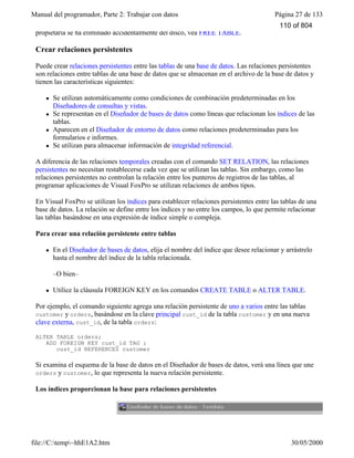 Manual del programador, Parte 2: Trabajar con datos Página 27 de 133
file://C:temp~hhE1A2.htm 30/05/2000
propietaria se ha eliminado accidentalmente del disco, vea FREE TABLE.
Crear relaciones persistentes
Puede crear relaciones persistentes entre las tablas de una base de datos. Las relaciones persistentes
son relaciones entre tablas de una base de datos que se almacenan en el archivo de la base de datos y
tienen las características siguientes:
l Se utilizan automáticamente como condiciones de combinación predeterminadas en los
Diseñadores de consultas y vistas.
l Se representan en el Diseñador de bases de datos como líneas que relacionan los índices de las
tablas.
l Aparecen en el Diseñador de entorno de datos como relaciones predeterminadas para los
formularios e informes.
l Se utilizan para almacenar información de integridad referencial.
A diferencia de las relaciones temporales creadas con el comando SET RELATION, las relaciones
persistentes no necesitan restablecerse cada vez que se utilizan las tablas. Sin embargo, como las
relaciones persistentes no controlan la relación entre los punteros de registros de las tablas, al
programar aplicaciones de Visual FoxPro se utilizan relaciones de ambos tipos.
En Visual FoxPro se utilizan los índices para establecer relaciones persistentes entre las tablas de una
base de datos. La relación se define entre los índices y no entre los campos, lo que permite relacionar
las tablas basándose en una expresión de índice simple o compleja.
Para crear una relación persistente entre tablas
l En el Diseñador de bases de datos, elija el nombre del índice que desee relacionar y arrástrelo
hasta el nombre del índice de la tabla relacionada.
–O bien–
l Utilice la cláusula FOREIGN KEY en los comandos CREATE TABLE o ALTER TABLE.
Por ejemplo, el comando siguiente agrega una relación persistente de uno a varios entre las tablas
customer y orders, basándose en la clave principal cust_id de la tabla customer y en una nueva
clave externa, cust_id, de la tabla orders:
ALTER TABLE orders;
ADD FOREIGN KEY cust_id TAG ;
cust_id REFERENCES customer
Si examina el esquema de la base de datos en el Diseñador de bases de datos, verá una línea que une
orders y customer, lo que representa la nueva relación persistente.
Los índices proporcionan la base para relaciones persistentes
110 of 804
 