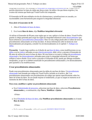 Manual del programador, Parte 2: Trabajar con datos Página 29 de 133
file://C:temp~hhE1A2.htm 30/05/2000
integridad referencial. Sin embargo, el Generador de integridad referencial (IR) de Visual FoxPro
permite determinar los tipos de reglas que desea exigir, las tablas a las que desea exigirlas y los
eventos del sistema que harán que Visual FoxPro las compruebe.
El Generador de IR trata múltiples niveles de eliminaciones y actualizaciones en cascada y es
recomendable como herramienta para asegurar la integridad referencial.
Para abrir el Generador de IR
1. Abra el Diseñador de bases de datos.
2. En el menú Base de datos, elija Modificar integridad referencial.
Al utilizar el Generador de IR para crear reglas que se van a aplicar a la base de datos, Visual FoxPro
guarda el código generado para exigir las reglas de integridad referencial como desencadenantes que
hacen referencia a procedimientos almacenados. Para ver este código puede abrir el editor de texto de
procedimientos almacenados en la base de datos. Si desea información sobre la forma de crear
desencadenantes por programa, consulte Uso de desencadenantes en el capítulo 7, Trabajar con
tablas.
Precaución Cuando haga cambios en el diseño de una base de datos, como modificaciones en sus
tablas o en los índices utilizados en una relación persistente, debe volver a ejecutar el Generador de
IR antes de utilizar de nuevo la base de datos. De esta forma se revisará el código de procedimiento
almacenado y los desencadenantes utilizados para exigir la integridad referencial, de forma que
reflejen el nuevo diseño. Si no vuelve a ejecutar el Generador de RI, puede que obtenga resultados
inesperados, ya que no se habrán actualizado los procedimientos almacenados y los desencadenantes
para ajustarlos a las modificaciones.
Crear procedimientos almacenados
Puede crear procedimientos almacenados para las tablas de una base de datos. Un procedimiento
almacenado está formado por código de Visual FoxPro incluido en el archivo .dbc. Los
procedimientos almacenados son procedimientos de código que operan específicamente sobre los
datos de la base de datos. Su uso puede mejorar el rendimiento, ya que se cargan en memoria en el
momento de abrir la base de datos.
Para crear, modificar o quitar un procedimiento almacenado
l En el Administrador de proyectos, seleccione una base de datos, seleccione Procedimientos
almacenados y, a continuación, elija Nuevo, Modificar o Quitar.
–O bien–
l En el Diseñador de bases de datos, elija Modificar procedimientos almacenados en el menú
Base de datos.
–O bien–
l En la ventana Comandos, utilice el comando MODIFY PROCEDURE.
112 of 804
 