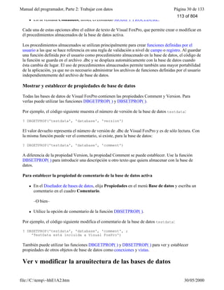 Manual del programador, Parte 2: Trabajar con datos Página 30 de 133
file://C:temp~hhE1A2.htm 30/05/2000
l En la ventana Comandos, utilice el comando MODIFY PROCEDURE.
Cada una de estas opciones abre el editor de texto de Visual FoxPro, que permite crear o modificar en
él procedimientos almacenados de la base de datos activa.
Los procedimientos almacenados se utilizan principalmente para crear funciones definidas por el
usuario a las que se hace referencia en una regla de validación a nivel de campo o registro. Al guardar
una función definida por el usuario como procedimiento almacenado en la base de datos, el código de
la función se guarda en el archivo .dbc y se desplaza automáticamente con la base de datos cuando
ésta cambia de lugar. El uso de procedimientos almacenados permite también una mayor portabilidad
de la aplicación, ya que no es necesario administrar los archivos de funciones definidas por el usuario
independientemente del archivo de base de datos.
Mostrar y establecer de propiedades de base de datos
Todas las bases de datos de Visual FoxPro contienen las propiedades Comment y Version. Para
verlas puede utilizar las funciones DBGETPROP( ) y DBSETPROP( ).
Por ejemplo, el código siguiente muestra el número de versión de la base de datos testdata:
? DBGETPROP('testdata', 'database', 'version')
El valor devuelto representa el número de versión de .dbc de Visual FoxPro y es de sólo lectura. Con
la misma función puede ver el comentario, si existe, para la base de datos:
? DBGETPROP('testdata', 'database', 'comment')
A diferencia de la propiedad Version, la propiedad Comment se puede establecer. Use la función
DBSETPROP( ) para introducir una descripción u otro texto que quiera almacenar con la base de
datos.
Para establecer la propiedad de comentario de la base de datos activa
l En el Diseñador de bases de datos, elija Propiedades en el menú Base de datos y escriba un
comentario en el cuadro Comentario.
–O bien–
l Utilice la opción de comentario de la función DBSETPROP( ).
Por ejemplo, el código siguiente modifica el comentario de la base de datos testdata:
? DBSETPROP('testdata', 'database', 'comment', ;
'TestData está incluida a Visual FoxPro')
También puede utilizar las funciones DBGETPROP( ) y DBSETPROP( ) para ver y establecer
propiedades de otros objetos de base de datos como conexiones y vistas.
Ver y modificar la arquitectura de las bases de datos
113 of 804
 