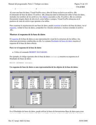 Manual del programador, Parte 2: Trabajar con datos Página 31 de 133
file://C:temp~hhE1A2.htm 30/05/2000
Ver y modificar la arquitectura de las bases de datos
Al crear una base de datos, Visual FoxPro crea y abre de forma exclusiva un archivo .dbc
(Contenedor de base de datos). El archivo .dbc almacena toda la información sobre la base de datos,
incluidos los nombres de los archivos y los objetos asociados a ella. El archivo .dbc no contiene
físicamente ningún objeto de alto nivel, como tablas o campos; Visual FoxPro almacena en él
punteros de rutas de archivo que apuntan a las tablas.
Para examinar la arquitectura de una base de datos, puede examinar el archivo de base de datos, ver el
esquema, validar la base de datos, comprobar los vínculos anteriores e incluso extender el archivo
.dbc.
Mostrar el esquema de la base de datos
El esquema de la base de datos es una representación visual de la estructura de las tablas y las
relaciones persistentes establecidas en ella. La ventana Diseñador de bases de datos muestra el
esquema de la base de datos abierta.
Para ver el esquema de la base de datos
l Utilice el comando MODIFY DATABASE.
Por ejemplo, el código siguiente abre la base de datos testdata y muestra su esquema en el
Diseñador de bases de datos:
MODIFY DATABASE testdata
Un esquema de base de datos es una representación de los objetos de la base de datos.
En el Diseñador de bases de datos, puede utilizar la barra de herramientas Base de datos para crear
una nueva tabla, agregar a la base de datos una tabla existente, quitar una tabla de la base de datos o
114 of 804
 