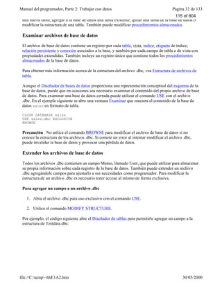 Manual del programador, Parte 2: Trabajar con datos Página 32 de 133
file://C:temp~hhE1A2.htm 30/05/2000
una nueva tabla, agregar a la base de datos una tabla existente, quitar una tabla de la base de datos o
modificar la estructura de una tabla. También puede modificar procedimientos almacenados.
Examinar archivos de base de datos
El archivo de base de datos contiene un registro por cada tabla, vista, índice, etiqueta de índice,
relación persistente y conexión asociados a la base, y también por cada campo de tabla o de vista con
propiedades extendidas. También incluye un registro único que contiene todos los procedimientos
almacenados de la base de datos.
Para obtener más información acerca de la estructura del archivo .dbc, vea Estructura de archivos de
tabla.
Aunque el Diseñador de bases de datos proporciona una representación conceptual del esquema de la
base de datos, puede que en ocasiones sea necesario examinar el contenido del propio archivo de base
de datos. Para examinar una base de datos cerrada puede utilizar el comando USE con el archivo
.dbc. En el ejemplo siguiente se abre una ventana Examinar que muestra el contenido de la base de
datos sales en formato de tabla.
CLOSE DATABASE sales
USE sales.dbc EXCLUSIVE
BROWSE
Precaución No utilice el comando BROWSE para modificar el archivo de base de datos si no
conoce la estructura de los archivos .dbc. Si comete un error al intentar modificar el archivo .dbc,
puede invalidar la base de datos y provocar una pérdida de datos.
Extender los archivos de base de datos
Todos los archivos .dbc contienen un campo Memo, llamado User, que puede utilizar para almacenar
su propia información sobre cada registro de la base de datos. También puede extender un archivo
.dbc agregándole campos para ajustarlo a sus necesidades como programador. Para modificar la
estructura de un archivo .dbc es necesario tener acceso al mismo de forma exclusiva.
Para agregar un campo a un archivo .dbc
1. Abra el archivo .dbc para uso exclusivo con el comando USE.
2. Utilice el comando MODIFY STRUCTURE.
Por ejemplo, el código siguiente abre el Diseñador de tablas para permitirle agregar un campo a la
estructura de Testdata.dbc:
115 of 804
 