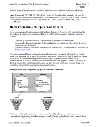 Manual del programador, Parte 2: Trabajar con datos Página 35 de 133
file://C:temp~hhE1A2.htm 30/05/2000
los vínculos anteriores que unen la base de datos a sus tablas. Otras utilidades de manipulación de
archivos, como el Administrador de archivos de Windows, no suprimen los vínculos anteriores.
Nota El comando DELETE DATABASE no elimina del disco las tablas asociadas a la base de
datos, sino que las convierte en tablas libres. Si desea eliminar del disco una base de datos y también
todas sus tablas asociadas, utilice la cláusula DELETETABLES con el comando DELETE
DATABASE.
Hacer referencia a múltiples bases de datos
En un sistema es posible disponer de múltiples bases de datos de Visual FoxPro para satisfacer las
necesidades de un entorno multiusuario. El uso de múltiples bases de datos ofrece las siguientes
ventajas:
l Controlan el acceso de usuarios a un subconjunto de tablas del sistema global.
l Organizan los datos para satisfacer de forma eficaz las necesidades de información de varios
grupos que usan el sistema.
l Permitiendo el uso exclusivo de un subconjunto de tablas para crear vistas locales y remotas en
tiempo de ejecución.
Por ejemplo, es posible que tenga una base de datos de ventas que guarda información de ventas
usada principalmente por la fuerza de ventas que trabaja con clientes y otra base de datos que guarda
información de inventario usada principalmente por los compradores que trabajan con los
suministradores. A veces es necesario que la información de estos grupos se solape. Estas bases de
datos se pueden abrir simultáneamente y se puede tener acceso a las mismas como se desee, pero
contendrán tipos de información completamente diferentes.
Múltiples bases de datos pueden agregar flexibilidad a su sistema
Puede usar múltiples bases de datos abriendo más de una base de datos simultáneamente o
estableciendo referencias en una base de datos cerrada. Cuando están abiertas varias bases de datos,
puede establecer la base de datos actual y seleccionar tablas de ella.
118 of 804
 