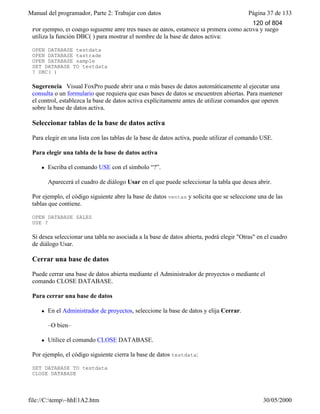Manual del programador, Parte 2: Trabajar con datos Página 37 de 133
file://C:temp~hhE1A2.htm 30/05/2000
Por ejemplo, el código siguiente abre tres bases de datos, establece la primera como activa y luego
utiliza la función DBC( ) para mostrar el nombre de la base de datos activa:
OPEN DATABASE testdata
OPEN DATABASE tastrade
OPEN DATABASE sample
SET DATABASE TO testdata
? DBC( )
Sugerencia Visual FoxPro puede abrir una o más bases de datos automáticamente al ejecutar una
consulta o un formulario que requiera que esas bases de datos se encuentren abiertas. Para mantener
el control, establezca la base de datos activa explícitamente antes de utilizar comandos que operen
sobre la base de datos activa.
Seleccionar tablas de la base de datos activa
Para elegir en una lista con las tablas de la base de datos activa, puede utilizar el comando USE.
Para elegir una tabla de la base de datos activa
l Escriba el comando USE con el símbolo “?”.
Aparecerá el cuadro de diálogo Usar en el que puede seleccionar la tabla que desea abrir.
Por ejemplo, el código siguiente abre la base de datos ventas y solicita que se seleccione una de las
tablas que contiene.
OPEN DATABASE SALES
USE ?
Si desea seleccionar una tabla no asociada a la base de datos abierta, podrá elegir "Otras" en el cuadro
de diálogo Usar.
Cerrar una base de datos
Puede cerrar una base de datos abierta mediante el Administrador de proyectos o mediante el
comando CLOSE DATABASE.
Para cerrar una base de datos
l En el Administrador de proyectos, seleccione la base de datos y elija Cerrar.
–O bien–
l Utilice el comando CLOSE DATABASE.
Por ejemplo, el código siguiente cierra la base de datos testdata:
SET DATABASE TO testdata
CLOSE DATABASE
Ambas opciones cierran automáticamente la base de datos. También puede cerrar bases de datos y
120 of 804
 
