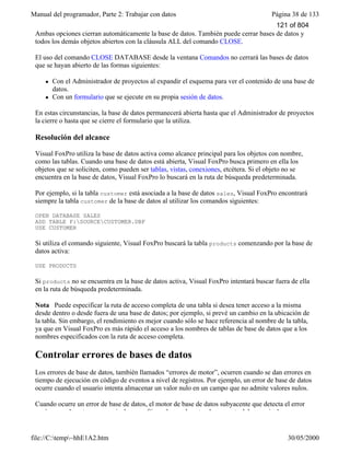 Manual del programador, Parte 2: Trabajar con datos Página 38 de 133
file://C:temp~hhE1A2.htm 30/05/2000
Ambas opciones cierran automáticamente la base de datos. También puede cerrar bases de datos y
todos los demás objetos abiertos con la cláusula ALL del comando CLOSE.
El uso del comando CLOSE DATABASE desde la ventana Comandos no cerrará las bases de datos
que se hayan abierto de las formas siguientes:
l Con el Administrador de proyectos al expandir el esquema para ver el contenido de una base de
datos.
l Con un formulario que se ejecute en su propia sesión de datos.
En estas circunstancias, la base de datos permanecerá abierta hasta que el Administrador de proyectos
la cierre o hasta que se cierre el formulario que la utiliza.
Resolución del alcance
Visual FoxPro utiliza la base de datos activa como alcance principal para los objetos con nombre,
como las tablas. Cuando una base de datos está abierta, Visual FoxPro busca primero en ella los
objetos que se soliciten, como pueden ser tablas, vistas, conexiones, etcétera. Si el objeto no se
encuentra en la base de datos, Visual FoxPro lo buscará en la ruta de búsqueda predeterminada.
Por ejemplo, si la tabla customer está asociada a la base de datos sales, Visual FoxPro encontrará
siempre la tabla customer de la base de datos al utilizar los comandos siguientes:
OPEN DATABASE SALES
ADD TABLE F:SOURCECUSTOMER.DBF
USE CUSTOMER
Si utiliza el comando siguiente, Visual FoxPro buscará la tabla products comenzando por la base de
datos activa:
USE PRODUCTS
Si products no se encuentra en la base de datos activa, Visual FoxPro intentará buscar fuera de ella
en la ruta de búsqueda predeterminada.
Nota Puede especificar la ruta de acceso completa de una tabla si desea tener acceso a la misma
desde dentro o desde fuera de una base de datos; por ejemplo, si prevé un cambio en la ubicación de
la tabla. Sin embargo, el rendimiento es mejor cuando sólo se hace referencia al nombre de la tabla,
ya que en Visual FoxPro es más rápido el acceso a los nombres de tablas de base de datos que a los
nombres especificados con la ruta de acceso completa.
Controlar errores de bases de datos
Los errores de base de datos, también llamados “errores de motor”, ocurren cuando se dan errores en
tiempo de ejecución en código de eventos a nivel de registros. Por ejemplo, un error de base de datos
ocurre cuando el usuario intenta almacenar un valor nulo en un campo que no admite valores nulos.
Cuando ocurre un error de base de datos, el motor de base de datos subyacente que detecta el error
envía normalmente un mensaje de error. Sin embargo, la naturaleza exacta del mensaje de error
121 of 804
 