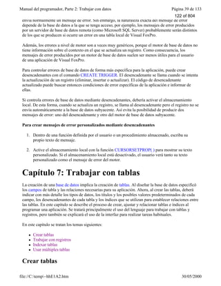 Manual del programador, Parte 2: Trabajar con datos Página 39 de 133
file://C:temp~hhE1A2.htm 30/05/2000
envía normalmente un mensaje de error. Sin embargo, la naturaleza exacta del mensaje de error
depende de la base de datos a la que se tenga acceso, por ejemplo, los mensajes de error producidos
por un servidor de base de datos remota (como Microsoft SQL Server) probablemente serán distintos
de los que se producen si ocurre un error en una tabla local de Visual FoxPro.
Además, los errores a nivel de motor son a veces muy genéricos, porque el motor de base de datos no
tiene información sobre el contexto en el que se actualiza un registro. Como consecuencia, los
mensajes de error producidos por un motor de base de datos suelen ser menos útiles para el usuario
de una aplicación de Visual FoxPro.
Para controlar errores de base de datos de forma más específica para la aplicación, puede crear
desencadenantes con el comando CREATE TRIGGER. El desencadenante se llama cuando se intenta
la actualización de un registro (eliminar, insertar o actualizar). El código de desencadenante
actualizado puede buscar entonces condiciones de error específicas de la aplicación e informar de
ellas.
Si controla errores de base de datos mediante desencadenantes, debería activar el almacenamiento
local. De esta forma, cuando se actualiza un registro, se llama al desencadenante pero el registro no se
envía automáticamente a la base de datos subyacente. Así evita la posibilidad de producir dos
mensajes de error: uno del desencadenante y otro del motor de base de datos subyacente.
Para crear mensajes de error personalizados mediante desencadenantes
1. Dentro de una función definida por el usuario o un procedimiento almacenado, escriba su
propio texto de mensaje.
2. Active el almacenamiento local con la función CURSORSETPROP( ) para mostrar su texto
personalizado. Si el almacenamiento local está desactivado, el usuario verá tanto su texto
personalizado como el mensaje de error del motor.
Capítulo 7: Trabajar con tablas
La creación de una base de datos implica la creación de tablas. Al diseñar la base de datos especificó
los campos de tabla y las relaciones necesarias para su aplicación. Ahora, al crear las tablas, deberá
indicar con más detalle los tipos de datos, los títulos y los posibles valores predeterminados de cada
campo, los desencadenantes de cada tabla y los índices que se utilizan para establecer relaciones entre
las tablas. En este capítulo se describe el proceso de crear, ajustar y relacionar tablas e índices al
programar una aplicación. Se tratará principalmente el uso del lenguaje para trabajar con tablas y
registros, pero también se explicará el uso de la interfaz para realizar tareas habituales.
En este capítulo se tratan los temas siguientes:
l Crear tablas
l Trabajar con registros
l Indexar tablas
l Usar múltiples tablas
Crear tablas
122 of 804
 