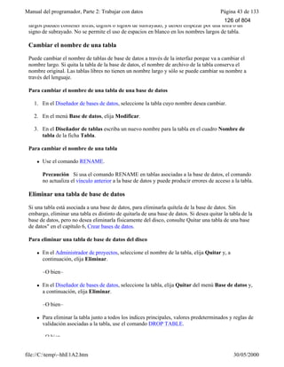 Manual del programador, Parte 2: Trabajar con datos Página 43 de 133
file://C:temp~hhE1A2.htm 30/05/2000
largos pueden contener letras, dígitos o signos de subrayado, y deben empezar por una letra o un
signo de subrayado. No se permite el uso de espacios en blanco en los nombres largos de tabla.
Cambiar el nombre de una tabla
Puede cambiar el nombre de tablas de base de datos a través de la interfaz porque va a cambiar el
nombre largo. Si quita la tabla de la base de datos, el nombre de archivo de la tabla conserva el
nombre original. Las tablas libres no tienen un nombre largo y sólo se puede cambiar su nombre a
través del lenguaje.
Para cambiar el nombre de una tabla de una base de datos
1. En el Diseñador de bases de datos, seleccione la tabla cuyo nombre desea cambiar.
2. En el menú Base de datos, elija Modificar.
3. En el Diseñador de tablas escriba un nuevo nombre para la tabla en el cuadro Nombre de
tabla de la ficha Tabla.
Para cambiar el nombre de una tabla
l Use el comando RENAME.
Precaución Si usa el comando RENAME en tablas asociadas a la base de datos, el comando
no actualiza el vínculo anterior a la base de datos y puede producir errores de acceso a la tabla.
Eliminar una tabla de base de datos
Si una tabla está asociada a una base de datos, para eliminarla quítela de la base de datos. Sin
embargo, eliminar una tabla es distinto de quitarla de una base de datos. Si desea quitar la tabla de la
base de datos, pero no desea eliminarla físicamente del disco, consulte Quitar una tabla de una base
de datos" en el capítulo 6, Crear bases de datos.
Para eliminar una tabla de base de datos del disco
l En el Administrador de proyectos, seleccione el nombre de la tabla, elija Quitar y, a
continuación, elija Eliminar.
–O bien–
l En el Diseñador de bases de datos, seleccione la tabla, elija Quitar del menú Base de datos y,
a continuación, elija Eliminar.
–O bien–
l Para eliminar la tabla junto a todos los índices principales, valores predeterminados y reglas de
validación asociadas a la tabla, use el comando DROP TABLE.
–O bien–
126 of 804
 