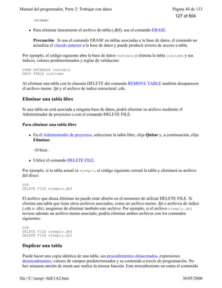 Manual del programador, Parte 2: Trabajar con datos Página 44 de 133
file://C:temp~hhE1A2.htm 30/05/2000
–O bien–
l Para eliminar únicamente el archivo de tabla (.dbf), use el comando ERASE.
Precaución Si usa el comando ERASE en tablas asociadas a la base de datos, el comando no
actualiza el vínculo anterior a la base de datos y puede producir errores de acceso a tabla.
Por ejemplo, el código siguiente abre la base de datos testdata y elimina la tabla orditems y sus
índices, valores predeterminados y reglas de validación:
OPEN DATABASE testdata
DROP TABLE orditems
Al eliminar una tabla con la cláusula DELETE del comando REMOVE TABLE también desaparecen
el archivo memo .fpt y el archivo de índice estructural .cdx.
Eliminar una tabla libre
Si una tabla no está asociada a ninguna base de datos, podrá eliminar su archivo mediante el
Administrador de proyectos o con el comando DELETE FILE.
Para eliminar una tabla libre
l En el Administrador de proyectos, seleccione la tabla libre, elija Quitar y, a continuación, elija
Eliminar.
–O bien–
l Utilice el comando DELETE FILE.
Por ejemplo, si la tabla actual es ejemplo, el código siguiente cerrará la tabla y eliminará su archivo
del disco:
USE
DELETE FILE ejemplo.dbf
El archivo que desea eliminar no puede estar abierto en el momento de utilizar DELETE FILE. Si
elimina una tabla que tiene otros archivos asociados, como un archivo memo .fpt o archivos de índice
(.cdx o .idx), asegúrese de eliminar también este archivo. Por ejemplo, si el archivo ejemplo.dbf
tuviese además un archivo memo asociado, podría eliminar ambos archivos con los comandos
siguientes:
USE
DELETE FILE ejemplo.dbf
DELETE FILE ejemplo.fpt
Duplicar una tabla
Puede hacer una copia idéntica de una tabla, sus procedimientos almacenados, expresiones
desencadenantes, valores de campos predeterminados y su contenido a través de programación. No
hay ninguna opción de menú que realice la misma función. Este procedimiento no copia el contenido
127 of 804
 