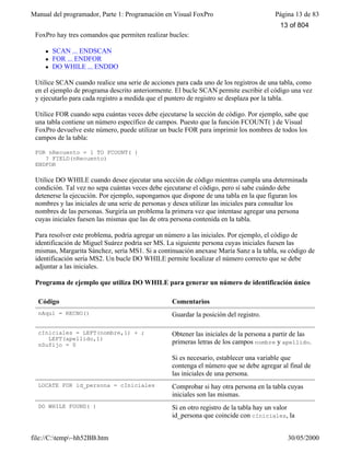 Manual del programador, Parte 1: Programación en Visual FoxPro Página 13 de 83
file://C:temp~hh52BB.htm 30/05/2000
FoxPro hay tres comandos que permiten realizar bucles:
l SCAN ... ENDSCAN
l FOR ... ENDFOR
l DO WHILE ... ENDDO
Utilice SCAN cuando realice una serie de acciones para cada uno de los registros de una tabla, como
en el ejemplo de programa descrito anteriormente. El bucle SCAN permite escribir el código una vez
y ejecutarlo para cada registro a medida que el puntero de registro se desplaza por la tabla.
Utilice FOR cuando sepa cuántas veces debe ejecutarse la sección de código. Por ejemplo, sabe que
una tabla contiene un número específico de campos. Puesto que la función FCOUNT( ) de Visual
FoxPro devuelve este número, puede utilizar un bucle FOR para imprimir los nombres de todos los
campos de la tabla:
FOR nRecuento = 1 TO FCOUNT( )
? FIELD(nRecuento)
ENDFOR
Utilice DO WHILE cuando desee ejecutar una sección de código mientras cumpla una determinada
condición. Tal vez no sepa cuántas veces debe ejecutarse el código, pero sí sabe cuándo debe
detenerse la ejecución. Por ejemplo, supongamos que dispone de una tabla en la que figuran los
nombres y las iniciales de una serie de personas y desea utilizar las iniciales para consultar los
nombres de las personas. Surgiría un problema la primera vez que intentase agregar una persona
cuyas iniciales fuesen las mismas que las de otra persona contenida en la tabla.
Para resolver este problema, podría agregar un número a las iniciales. Por ejemplo, el código de
identificación de Miguel Suárez podría ser MS. La siguiente persona cuyas iniciales fuesen las
mismas, Margarita Sánchez, sería MS1. Si a continuación anexase María Sanz a la tabla, su código de
identificación sería MS2. Un bucle DO WHILE permite localizar el número correcto que se debe
adjuntar a las iniciales.
Programa de ejemplo que utiliza DO WHILE para generar un número de identificación único
Código Comentarios
nAquí = RECNO() Guardar la posición del registro.
cIniciales = LEFT(nombre,1) + ;
LEFT(apellido,1)
nSufijo = 0
Obtener las iniciales de la persona a partir de las
primeras letras de los campos nombre y apellido.
Si es necesario, establecer una variable que
contenga el número que se debe agregar al final de
las iniciales de una persona.
LOCATE FOR id_persona = cIniciales Comprobar si hay otra persona en la tabla cuyas
iniciales son las mismas.
DO WHILE FOUND( ) Si en otro registro de la tabla hay un valor
id_persona que coincide con cIniciales, la
13 of 804
 